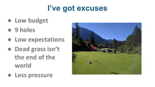 I’ve got excuses
● Low budget
● 9 holes
● Low expectations
● Dead grass isn’t
the end of the
world
● Less pressure
 