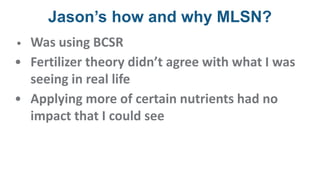 Jason’s how and why MLSN?
• Was using BCSR
• Fertilizer theory didn’t agree with what I was
seeing in real life
• Applying more of certain nutrients had no
impact that I could see
 
