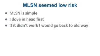 MLSN seemed low risk
● MLSN is simple
● I dove in head first
● If it didn’t work I would go back to old way
 