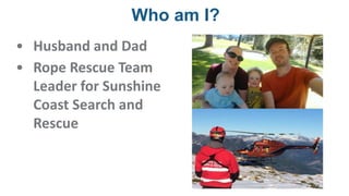 Who am I?
• Husband and Dad
• Rope Rescue Team
Leader for Sunshine
Coast Search and
Rescue
 
