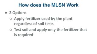 How does the MLSN Work
● 2 Options
○ Apply fertilizer used by the plant
regardless of soil tests
○ Test soil and apply only the fertilizer that
is required
 