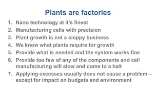 Plants are factories
1. Nano technology at it’s finest
2. Manufacturing cells with precision
3. Plant growth is not a sloppy business
4. We know what plants require for growth
5. Provide what is needed and the system works fine
6. Provide too few of any of the components and cell
manufacturing will slow and come to a halt
7. Applying excesses usually does not cause a problem –
except for impact on budgets and environment
 