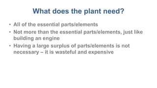What does the plant need?
• All of the essential parts/elements
• Not more than the essential parts/elements, just like
building an engine
• Having a large surplus of parts/elements is not
necessary – it is wasteful and expensive
 