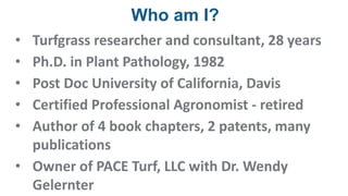 Who am I?
• Turfgrass researcher and consultant, 28 years
• Ph.D. in Plant Pathology, 1982
• Post Doc University of California, Davis
• Certified Professional Agronomist - retired
• Author of 4 book chapters, 2 patents, many
publications
• Owner of PACE Turf, LLC with Dr. Wendy
Gelernter
 