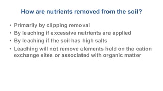 How are nutrients removed from the soil?
• Primarily by clipping removal
• By leaching if excessive nutrients are applied
• By leaching if the soil has high salts
• Leaching will not remove elements held on the cation
exchange sites or associated with organic matter
 