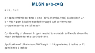 MLSN a+b-c=Q
a + b – c = Q
a = ppm removal per time x time (days, months, year) based upon GP
b = MLSN ppm baseline needed for good turf performance
c = ppm reported on soil report
Q = Quantity of element in ppm needed to maintain soil levels above the
MLSN guideline for the specified time
Application of 1 lb element/1000 sq ft ~ 33 ppm in top 4 inches or 22
ppm in top 6 inches
 