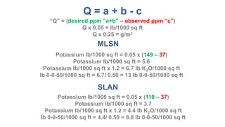 Q = a + b - c
MLSN
SLAN
Potassium lb/1000 sq ft = (149 – 37)/33
Potassium lb/1000 sq ft = 3.4
Potassium lb/1000 sq ft x 1.2 = 4.1 lb K2O/1000 sq ft
lb 0-0-50/1000 sq ft = 8.2/ 0.50 = 16.4 lb 0-0-50/1000 sq ft
Potassium lb/1000 sq ft = (110 – 37)/33
Potassium lb/1000 sq ft = 2.2
Potassium lb/1000 sq ft x 1.2 = 2.6 lb K2O/1000 sq ft
lb 0-0-50/1000 sq ft = 2.6/ 0.50 = 5.2 lb 0-0-50/1000 sq ft
“Q” = (desired ppm ”a+b” – observed ppm “c”)
Q/33 = lb/1000 sq ft
Q/6.6 = g/m2
 