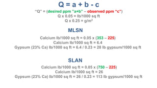 MLSN
SLAN
Calcium lb/1000 sq ft = (353 – 225)/33
Calcium lb/1000 sq ft = 3.9
Gypsum (23% Ca) lb/1000 sq ft = 3.9 / 0.23 = 17 lb gypsum/1000 sq ft
Calcium lb/1000 sq ft = (750 – 225)/33
Calcium lb/1000 sq ft = 16
Gypsum (23% Ca) lb/1000 sq ft = 16 / 0.23 = 70 lb gypsum/1000 sq ft
Q = a + b - c
“Q” = (desired ppm ”a+b” – observed ppm “c”)
Q/33 = lb/1000 sq ft
Q/6.6 = g/m2
 