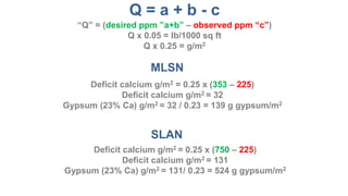 MLSN
SLAN
Deficit calcium g/m2 = (353 – 225)/6.6
Deficit calcium g/m2 = 19
Gypsum (23% Ca) g/m2 = 19 / 0.23 = 83 g gypsum/m2
Deficit calcium g/m2 = (750 – 225)/6.6
Deficit calcium g/m2 = 80
Gypsum (23% Ca) g/m2 = 80 / 0.23 = 348 g gypsum/m2
Q = a + b - c
“Q” = (desired ppm ”a+b” – observed ppm “c”)
Q/33 = lb/1000 sq ft
Q/6.6 = g/m2
 
