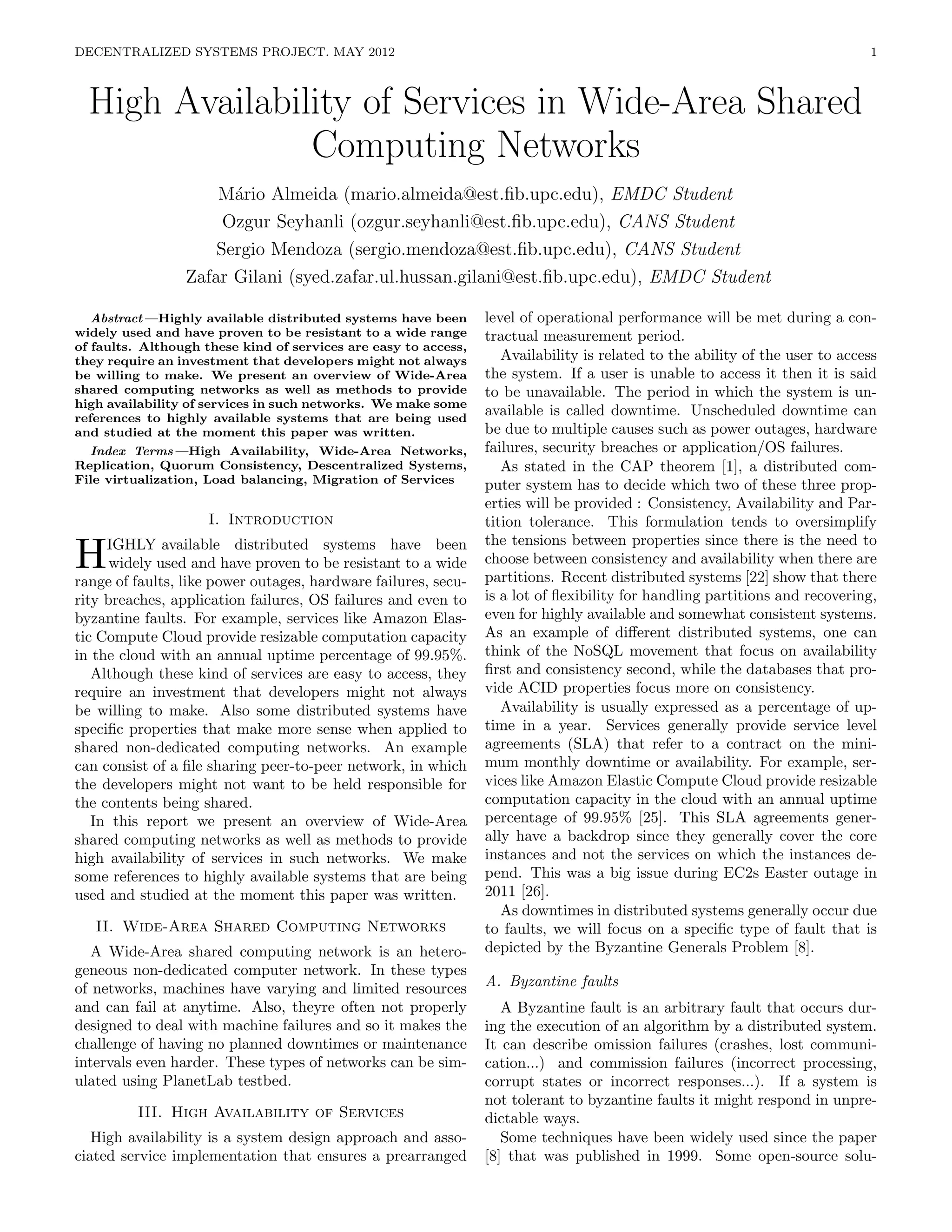 DECENTRALIZED SYSTEMS PROJECT. MAY 2012                                                                                       1



  High Availability of Services in Wide-Area Shared
                Computing Networks
                     M´rio Almeida (mario.almeida@est.ﬁb.upc.edu), EMDC Student
                       a
                      Ozgur Seyhanli (ozgur.seyhanli@est.ﬁb.upc.edu), CANS Student
                     Sergio Mendoza (sergio.mendoza@est.ﬁb.upc.edu), CANS Student
                 Zafar Gilani (syed.zafar.ul.hussan.gilani@est.ﬁb.upc.edu), EMDC Student

   Abstract—Highly available distributed systems have been       level of operational performance will be met during a con-
widely used and have proven to be resistant to a wide range      tractual measurement period.
of faults. Although these kind of services are easy to access,
they require an investment that developers might not always         Availability is related to the ability of the user to access
be willing to make. We present an overview of Wide-Area          the system. If a user is unable to access it then it is said
shared computing networks as well as methods to provide          to be unavailable. The period in which the system is un-
high availability of services in such networks. We make some
references to highly available systems that are being used
                                                                 available is called downtime. Unscheduled downtime can
and studied at the moment this paper was written.                be due to multiple causes such as power outages, hardware
  Index Terms—High Availability, Wide-Area Networks,             failures, security breaches or application/OS failures.
Replication, Quorum Consistency, Descentralized Systems,            As stated in the CAP theorem [1], a distributed com-
File virtualization, Load balancing, Migration of Services       puter system has to decide which two of these three prop-
                                                                 erties will be provided : Consistency, Availability and Par-
                     I. Introduction                             tition tolerance. This formulation tends to oversimplify
                                                                 the tensions between properties since there is the need to
H    IGHLY available distributed systems have been
      widely used and have proven to be resistant to a wide
range of faults, like power outages, hardware failures, secu-
                                                                 choose between consistency and availability when there are
                                                                 partitions. Recent distributed systems [22] show that there
rity breaches, application failures, OS failures and even to     is a lot of ﬂexibility for handling partitions and recovering,
byzantine faults. For example, services like Amazon Elas-        even for highly available and somewhat consistent systems.
tic Compute Cloud provide resizable computation capacity         As an example of diﬀerent distributed systems, one can
in the cloud with an annual uptime percentage of 99.95%.         think of the NoSQL movement that focus on availability
   Although these kind of services are easy to access, they      ﬁrst and consistency second, while the databases that pro-
require an investment that developers might not always           vide ACID properties focus more on consistency.
be willing to make. Also some distributed systems have              Availability is usually expressed as a percentage of up-
speciﬁc properties that make more sense when applied to          time in a year. Services generally provide service level
shared non-dedicated computing networks. An example              agreements (SLA) that refer to a contract on the mini-
can consist of a ﬁle sharing peer-to-peer network, in which      mum monthly downtime or availability. For example, ser-
the developers might not want to be held responsible for         vices like Amazon Elastic Compute Cloud provide resizable
the contents being shared.                                       computation capacity in the cloud with an annual uptime
   In this report we present an overview of Wide-Area            percentage of 99.95% [25]. This SLA agreements gener-
shared computing networks as well as methods to provide          ally have a backdrop since they generally cover the core
high availability of services in such networks. We make          instances and not the services on which the instances de-
some references to highly available systems that are being       pend. This was a big issue during EC2s Easter outage in
used and studied at the moment this paper was written.           2011 [26].
                                                                    As downtimes in distributed systems generally occur due
   II. Wide-Area Shared Computing Networks                       to faults, we will focus on a speciﬁc type of fault that is
   A Wide-Area shared computing network is an hetero-            depicted by the Byzantine Generals Problem [8].
geneous non-dedicated computer network. In these types
of networks, machines have varying and limited resources         A. Byzantine faults
and can fail at anytime. Also, theyre often not properly            A Byzantine fault is an arbitrary fault that occurs dur-
designed to deal with machine failures and so it makes the       ing the execution of an algorithm by a distributed system.
challenge of having no planned downtimes or maintenance          It can describe omission failures (crashes, lost communi-
intervals even harder. These types of networks can be sim-       cation...) and commission failures (incorrect processing,
ulated using PlanetLab testbed.                                  corrupt states or incorrect responses...). If a system is
                                                                 not tolerant to byzantine faults it might respond in unpre-
         III. High Availability of Services                      dictable ways.
   High availability is a system design approach and asso-          Some techniques have been widely used since the paper
ciated service implementation that ensures a prearranged         [8] that was published in 1999. Some open-source solu-
 