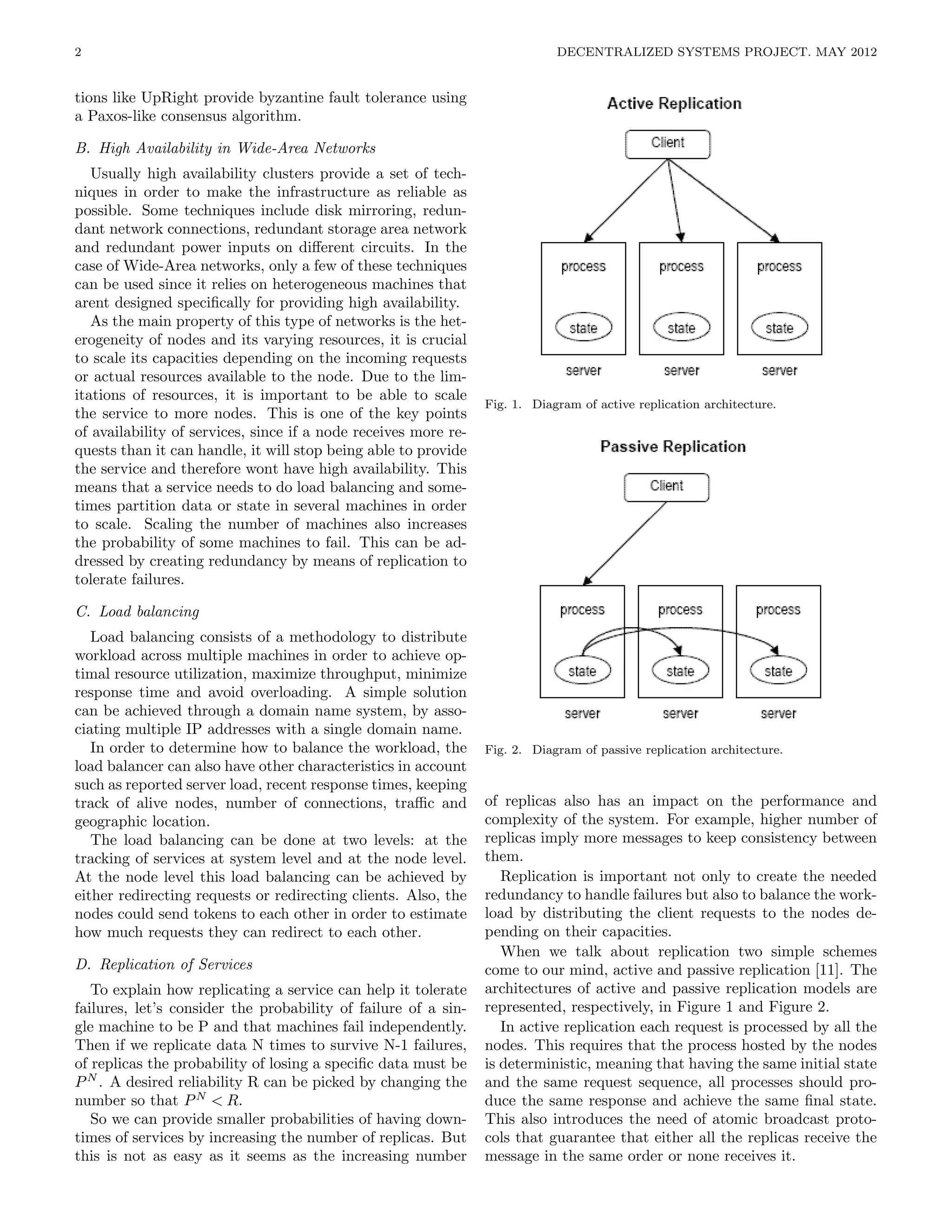 2                                                                            DECENTRALIZED SYSTEMS PROJECT. MAY 2012


tions like UpRight provide byzantine fault tolerance using
a Paxos-like consensus algorithm.

B. High Availability in Wide-Area Networks
   Usually high availability clusters provide a set of tech-
niques in order to make the infrastructure as reliable as
possible. Some techniques include disk mirroring, redun-
dant network connections, redundant storage area network
and redundant power inputs on diﬀerent circuits. In the
case of Wide-Area networks, only a few of these techniques
can be used since it relies on heterogeneous machines that
arent designed speciﬁcally for providing high availability.
   As the main property of this type of networks is the het-
erogeneity of nodes and its varying resources, it is crucial
to scale its capacities depending on the incoming requests
or actual resources available to the node. Due to the lim-
itations of resources, it is important to be able to scale
                                                                 Fig. 1. Diagram of active replication architecture.
the service to more nodes. This is one of the key points
of availability of services, since if a node receives more re-
quests than it can handle, it will stop being able to provide
the service and therefore wont have high availability. This
means that a service needs to do load balancing and some-
times partition data or state in several machines in order
to scale. Scaling the number of machines also increases
the probability of some machines to fail. This can be ad-
dressed by creating redundancy by means of replication to
tolerate failures.

C. Load balancing
   Load balancing consists of a methodology to distribute
workload across multiple machines in order to achieve op-
timal resource utilization, maximize throughput, minimize
response time and avoid overloading. A simple solution
can be achieved through a domain name system, by asso-
ciating multiple IP addresses with a single domain name.
   In order to determine how to balance the workload, the        Fig. 2. Diagram of passive replication architecture.
load balancer can also have other characteristics in account
such as reported server load, recent response times, keeping
track of alive nodes, number of connections, traﬃc and           of replicas also has an impact on the performance and
geographic location.                                             complexity of the system. For example, higher number of
   The load balancing can be done at two levels: at the          replicas imply more messages to keep consistency between
tracking of services at system level and at the node level.      them.
At the node level this load balancing can be achieved by            Replication is important not only to create the needed
either redirecting requests or redirecting clients. Also, the    redundancy to handle failures but also to balance the work-
nodes could send tokens to each other in order to estimate       load by distributing the client requests to the nodes de-
how much requests they can redirect to each other.               pending on their capacities.
                                                                    When we talk about replication two simple schemes
D. Replication of Services                                       come to our mind, active and passive replication [11]. The
   To explain how replicating a service can help it tolerate     architectures of active and passive replication models are
failures, let’s consider the probability of failure of a sin-    represented, respectively, in Figure 1 and Figure 2.
gle machine to be P and that machines fail independently.           In active replication each request is processed by all the
Then if we replicate data N times to survive N-1 failures,       nodes. This requires that the process hosted by the nodes
of replicas the probability of losing a speciﬁc data must be     is deterministic, meaning that having the same initial state
P N . A desired reliability R can be picked by changing the      and the same request sequence, all processes should pro-
number so that P N < R.                                          duce the same response and achieve the same ﬁnal state.
   So we can provide smaller probabilities of having down-       This also introduces the need of atomic broadcast proto-
times of services by increasing the number of replicas. But      cols that guarantee that either all the replicas receive the
this is not as easy as it seems as the increasing number         message in the same order or none receives it.
 