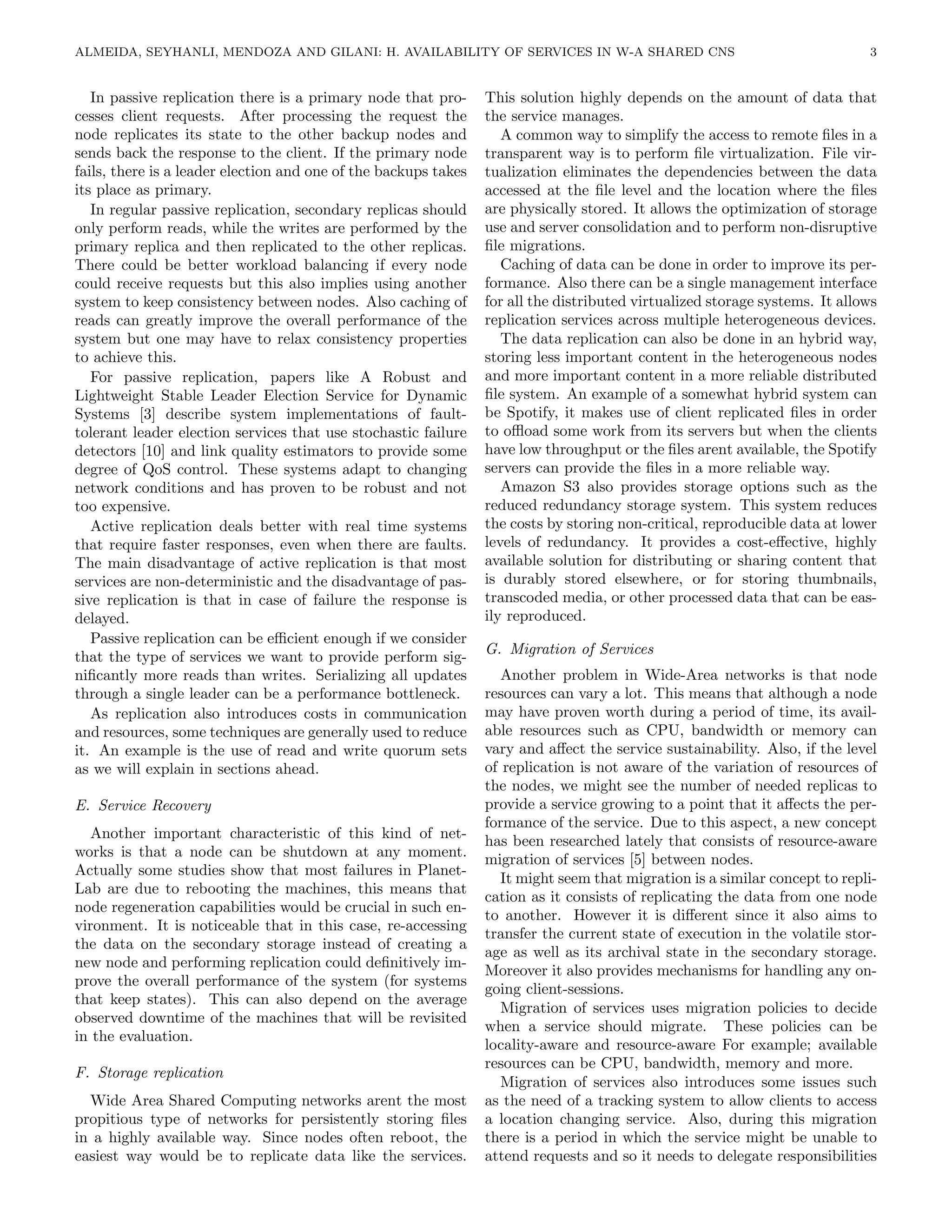ALMEIDA, SEYHANLI, MENDOZA AND GILANI: H. AVAILABILITY OF SERVICES IN W-A SHARED CNS                                         3


   In passive replication there is a primary node that pro-      This solution highly depends on the amount of data that
cesses client requests. After processing the request the         the service manages.
node replicates its state to the other backup nodes and             A common way to simplify the access to remote ﬁles in a
sends back the response to the client. If the primary node       transparent way is to perform ﬁle virtualization. File vir-
fails, there is a leader election and one of the backups takes   tualization eliminates the dependencies between the data
its place as primary.                                            accessed at the ﬁle level and the location where the ﬁles
   In regular passive replication, secondary replicas should     are physically stored. It allows the optimization of storage
only perform reads, while the writes are performed by the        use and server consolidation and to perform non-disruptive
primary replica and then replicated to the other replicas.       ﬁle migrations.
There could be better workload balancing if every node              Caching of data can be done in order to improve its per-
could receive requests but this also implies using another       formance. Also there can be a single management interface
system to keep consistency between nodes. Also caching of        for all the distributed virtualized storage systems. It allows
reads can greatly improve the overall performance of the         replication services across multiple heterogeneous devices.
system but one may have to relax consistency properties             The data replication can also be done in an hybrid way,
to achieve this.                                                 storing less important content in the heterogeneous nodes
   For passive replication, papers like A Robust and             and more important content in a more reliable distributed
Lightweight Stable Leader Election Service for Dynamic           ﬁle system. An example of a somewhat hybrid system can
Systems [3] describe system implementations of fault-            be Spotify, it makes use of client replicated ﬁles in order
tolerant leader election services that use stochastic failure    to oﬄoad some work from its servers but when the clients
detectors [10] and link quality estimators to provide some       have low throughput or the ﬁles arent available, the Spotify
degree of QoS control. These systems adapt to changing           servers can provide the ﬁles in a more reliable way.
network conditions and has proven to be robust and not              Amazon S3 also provides storage options such as the
too expensive.                                                   reduced redundancy storage system. This system reduces
   Active replication deals better with real time systems        the costs by storing non-critical, reproducible data at lower
that require faster responses, even when there are faults.       levels of redundancy. It provides a cost-eﬀective, highly
The main disadvantage of active replication is that most         available solution for distributing or sharing content that
services are non-deterministic and the disadvantage of pas-      is durably stored elsewhere, or for storing thumbnails,
sive replication is that in case of failure the response is      transcoded media, or other processed data that can be eas-
delayed.                                                         ily reproduced.
   Passive replication can be eﬃcient enough if we consider
                                                                 G. Migration of Services
that the type of services we want to provide perform sig-
niﬁcantly more reads than writes. Serializing all updates           Another problem in Wide-Area networks is that node
through a single leader can be a performance bottleneck.         resources can vary a lot. This means that although a node
   As replication also introduces costs in communication         may have proven worth during a period of time, its avail-
and resources, some techniques are generally used to reduce      able resources such as CPU, bandwidth or memory can
it. An example is the use of read and write quorum sets          vary and aﬀect the service sustainability. Also, if the level
as we will explain in sections ahead.                            of replication is not aware of the variation of resources of
                                                                 the nodes, we might see the number of needed replicas to
E. Service Recovery                                              provide a service growing to a point that it aﬀects the per-
                                                                 formance of the service. Due to this aspect, a new concept
   Another important characteristic of this kind of net-         has been researched lately that consists of resource-aware
works is that a node can be shutdown at any moment.              migration of services [5] between nodes.
Actually some studies show that most failures in Planet-
                                                                    It might seem that migration is a similar concept to repli-
Lab are due to rebooting the machines, this means that
                                                                 cation as it consists of replicating the data from one node
node regeneration capabilities would be crucial in such en-
                                                                 to another. However it is diﬀerent since it also aims to
vironment. It is noticeable that in this case, re-accessing
                                                                 transfer the current state of execution in the volatile stor-
the data on the secondary storage instead of creating a
                                                                 age as well as its archival state in the secondary storage.
new node and performing replication could deﬁnitively im-
                                                                 Moreover it also provides mechanisms for handling any on-
prove the overall performance of the system (for systems
                                                                 going client-sessions.
that keep states). This can also depend on the average
                                                                    Migration of services uses migration policies to decide
observed downtime of the machines that will be revisited
                                                                 when a service should migrate. These policies can be
in the evaluation.
                                                                 locality-aware and resource-aware For example; available
                                                                 resources can be CPU, bandwidth, memory and more.
F. Storage replication
                                                                    Migration of services also introduces some issues such
  Wide Area Shared Computing networks arent the most             as the need of a tracking system to allow clients to access
propitious type of networks for persistently storing ﬁles        a location changing service. Also, during this migration
in a highly available way. Since nodes often reboot, the         there is a period in which the service might be unable to
easiest way would be to replicate data like the services.        attend requests and so it needs to delegate responsibilities
 