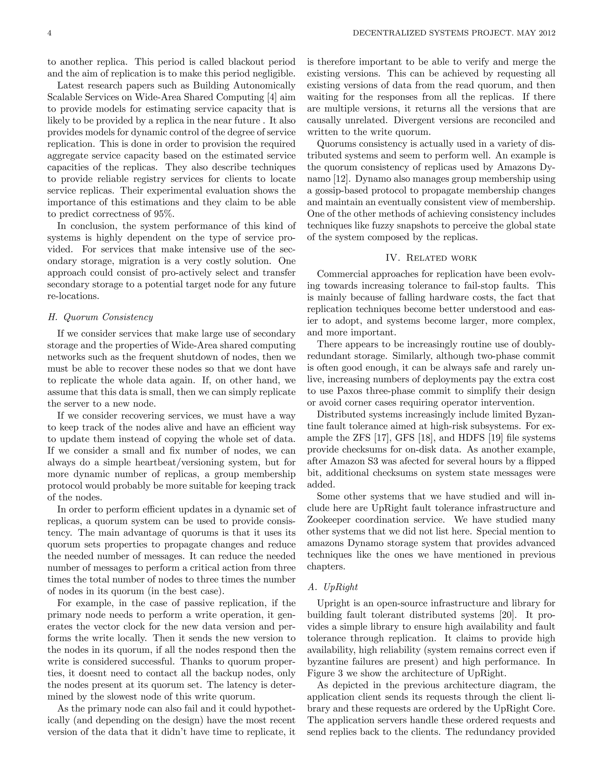 4                                                                            DECENTRALIZED SYSTEMS PROJECT. MAY 2012


to another replica. This period is called blackout period         is therefore important to be able to verify and merge the
and the aim of replication is to make this period negligible.     existing versions. This can be achieved by requesting all
   Latest research papers such as Building Autonomically          existing versions of data from the read quorum, and then
Scalable Services on Wide-Area Shared Computing [4] aim           waiting for the responses from all the replicas. If there
to provide models for estimating service capacity that is         are multiple versions, it returns all the versions that are
likely to be provided by a replica in the near future . It also   causally unrelated. Divergent versions are reconciled and
provides models for dynamic control of the degree of service      written to the write quorum.
replication. This is done in order to provision the required         Quorums consistency is actually used in a variety of dis-
aggregate service capacity based on the estimated service         tributed systems and seem to perform well. An example is
capacities of the replicas. They also describe techniques         the quorum consistency of replicas used by Amazons Dy-
to provide reliable registry services for clients to locate       namo [12]. Dynamo also manages group membership using
service replicas. Their experimental evaluation shows the         a gossip-based protocol to propagate membership changes
importance of this estimations and they claim to be able          and maintain an eventually consistent view of membership.
to predict correctness of 95%.                                    One of the other methods of achieving consistency includes
   In conclusion, the system performance of this kind of          techniques like fuzzy snapshots to perceive the global state
systems is highly dependent on the type of service pro-           of the system composed by the replicas.
vided. For services that make intensive use of the sec-
ondary storage, migration is a very costly solution. One                             IV. Related work
approach could consist of pro-actively select and transfer           Commercial approaches for replication have been evolv-
secondary storage to a potential target node for any future       ing towards increasing tolerance to fail-stop faults. This
re-locations.                                                     is mainly because of falling hardware costs, the fact that
                                                                  replication techniques become better understood and eas-
H. Quorum Consistency                                             ier to adopt, and systems become larger, more complex,
   If we consider services that make large use of secondary       and more important.
storage and the properties of Wide-Area shared computing             There appears to be increasingly routine use of doubly-
networks such as the frequent shutdown of nodes, then we          redundant storage. Similarly, although two-phase commit
must be able to recover these nodes so that we dont have          is often good enough, it can be always safe and rarely un-
to replicate the whole data again. If, on other hand, we          live, increasing numbers of deployments pay the extra cost
assume that this data is small, then we can simply replicate      to use Paxos three-phase commit to simplify their design
the server to a new node.                                         or avoid corner cases requiring operator intervention.
   If we consider recovering services, we must have a way            Distributed systems increasingly include limited Byzan-
to keep track of the nodes alive and have an eﬃcient way          tine fault tolerance aimed at high-risk subsystems. For ex-
to update them instead of copying the whole set of data.          ample the ZFS [17], GFS [18], and HDFS [19] ﬁle systems
If we consider a small and ﬁx number of nodes, we can             provide checksums for on-disk data. As another example,
always do a simple heartbeat/versioning system, but for           after Amazon S3 was afected for several hours by a ﬂipped
more dynamic number of replicas, a group membership               bit, additional checksums on system state messages were
protocol would probably be more suitable for keeping track        added.
of the nodes.                                                        Some other systems that we have studied and will in-
   In order to perform eﬃcient updates in a dynamic set of        clude here are UpRight fault tolerance infrastructure and
replicas, a quorum system can be used to provide consis-          Zookeeper coordination service. We have studied many
tency. The main advantage of quorums is that it uses its          other systems that we did not list here. Special mention to
quorum sets properties to propagate changes and reduce            amazons Dynamo storage system that provides advanced
the needed number of messages. It can reduce the needed           techniques like the ones we have mentioned in previous
number of messages to perform a critical action from three        chapters.
times the total number of nodes to three times the number
of nodes in its quorum (in the best case).                        A. UpRight
   For example, in the case of passive replication, if the          Upright is an open-source infrastructure and library for
primary node needs to perform a write operation, it gen-          building fault tolerant distributed systems [20]. It pro-
erates the vector clock for the new data version and per-         vides a simple library to ensure high availability and fault
forms the write locally. Then it sends the new version to         tolerance through replication. It claims to provide high
the nodes in its quorum, if all the nodes respond then the        availability, high reliability (system remains correct even if
write is considered successful. Thanks to quorum proper-          byzantine failures are present) and high performance. In
ties, it doesnt need to contact all the backup nodes, only        Figure 3 we show the architecture of UpRight.
the nodes present at its quorum set. The latency is deter-          As depicted in the previous architecture diagram, the
mined by the slowest node of this write quorum.                   application client sends its requests through the client li-
   As the primary node can also fail and it could hypothet-       brary and these requests are ordered by the UpRight Core.
ically (and depending on the design) have the most recent         The application servers handle these ordered requests and
version of the data that it didn’t have time to replicate, it     send replies back to the clients. The redundancy provided
 