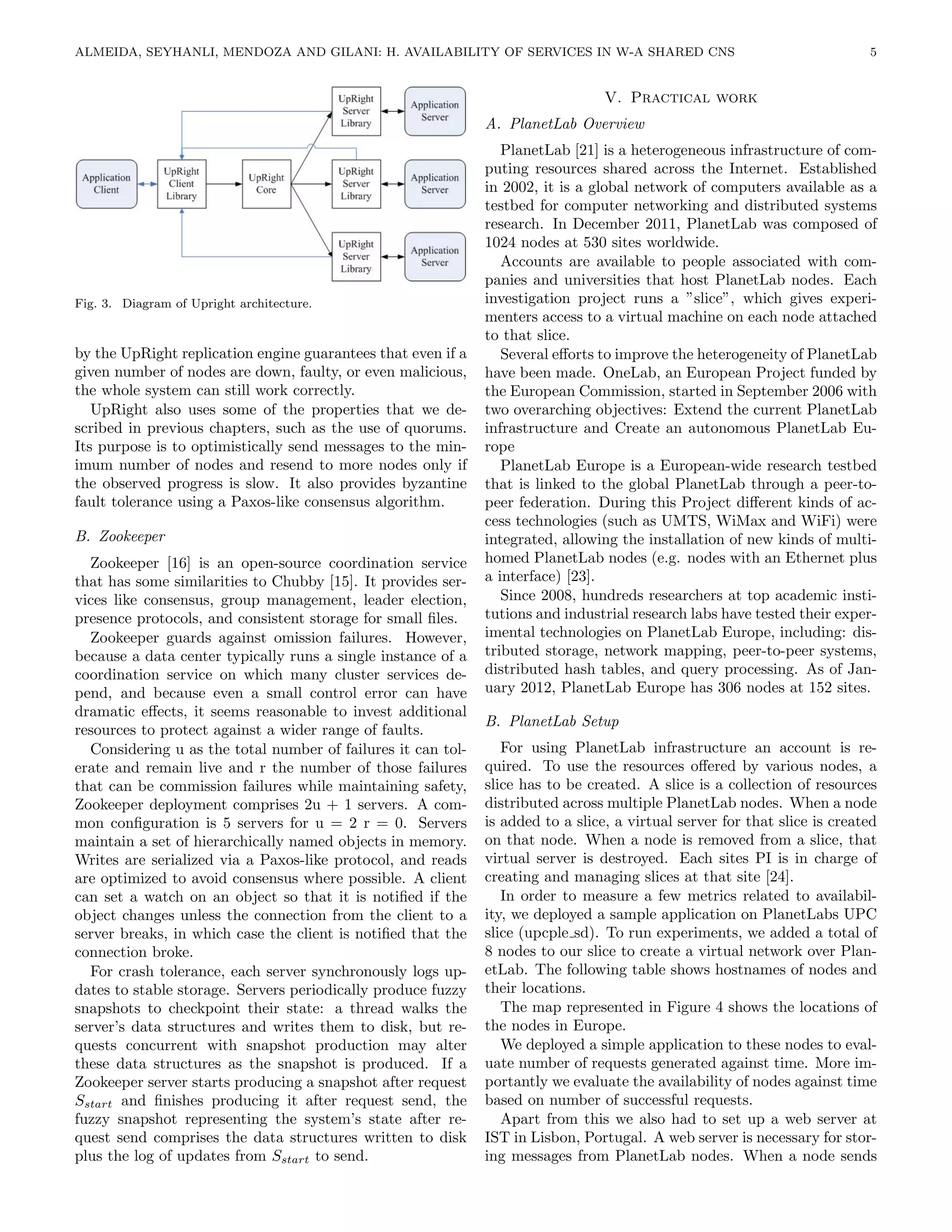 ALMEIDA, SEYHANLI, MENDOZA AND GILANI: H. AVAILABILITY OF SERVICES IN W-A SHARED CNS                                       5


                                                                                 V. Practical work
                                                              A. PlanetLab Overview
                                                                 PlanetLab [21] is a heterogeneous infrastructure of com-
                                                              puting resources shared across the Internet. Established
                                                              in 2002, it is a global network of computers available as a
                                                              testbed for computer networking and distributed systems
                                                              research. In December 2011, PlanetLab was composed of
                                                              1024 nodes at 530 sites worldwide.
                                                                 Accounts are available to people associated with com-
                                                              panies and universities that host PlanetLab nodes. Each
Fig. 3. Diagram of Upright architecture.                      investigation project runs a ”slice”, which gives experi-
                                                              menters access to a virtual machine on each node attached
                                                              to that slice.
by the UpRight replication engine guarantees that even if a      Several eﬀorts to improve the heterogeneity of PlanetLab
given number of nodes are down, faulty, or even malicious,    have been made. OneLab, an European Project funded by
the whole system can still work correctly.                    the European Commission, started in September 2006 with
   UpRight also uses some of the properties that we de-       two overarching objectives: Extend the current PlanetLab
scribed in previous chapters, such as the use of quorums.     infrastructure and Create an autonomous PlanetLab Eu-
Its purpose is to optimistically send messages to the min-    rope
imum number of nodes and resend to more nodes only if            PlanetLab Europe is a European-wide research testbed
the observed progress is slow. It also provides byzantine     that is linked to the global PlanetLab through a peer-to-
fault tolerance using a Paxos-like consensus algorithm.       peer federation. During this Project diﬀerent kinds of ac-
                                                              cess technologies (such as UMTS, WiMax and WiFi) were
B. Zookeeper                                                  integrated, allowing the installation of new kinds of multi-
  Zookeeper [16] is an open-source coordination service       homed PlanetLab nodes (e.g. nodes with an Ethernet plus
that has some similarities to Chubby [15]. It provides ser-   a interface) [23].
vices like consensus, group management, leader election,         Since 2008, hundreds researchers at top academic insti-
presence protocols, and consistent storage for small ﬁles.    tutions and industrial research labs have tested their exper-
  Zookeeper guards against omission failures. However,        imental technologies on PlanetLab Europe, including: dis-
because a data center typically runs a single instance of a   tributed storage, network mapping, peer-to-peer systems,
coordination service on which many cluster services de-       distributed hash tables, and query processing. As of Jan-
pend, and because even a small control error can have         uary 2012, PlanetLab Europe has 306 nodes at 152 sites.
dramatic eﬀects, it seems reasonable to invest additional
                                                              B. PlanetLab Setup
resources to protect against a wider range of faults.
  Considering u as the total number of failures it can tol-      For using PlanetLab infrastructure an account is re-
erate and remain live and r the number of those failures      quired. To use the resources oﬀered by various nodes, a
that can be commission failures while maintaining safety,     slice has to be created. A slice is a collection of resources
Zookeeper deployment comprises 2u + 1 servers. A com-         distributed across multiple PlanetLab nodes. When a node
mon conﬁguration is 5 servers for u = 2 r = 0. Servers        is added to a slice, a virtual server for that slice is created
maintain a set of hierarchically named objects in memory.     on that node. When a node is removed from a slice, that
Writes are serialized via a Paxos-like protocol, and reads    virtual server is destroyed. Each sites PI is in charge of
are optimized to avoid consensus where possible. A client     creating and managing slices at that site [24].
can set a watch on an object so that it is notiﬁed if the        In order to measure a few metrics related to availabil-
object changes unless the connection from the client to a     ity, we deployed a sample application on PlanetLabs UPC
server breaks, in which case the client is notiﬁed that the   slice (upcple sd). To run experiments, we added a total of
connection broke.                                             8 nodes to our slice to create a virtual network over Plan-
  For crash tolerance, each server synchronously logs up-     etLab. The following table shows hostnames of nodes and
dates to stable storage. Servers periodically produce fuzzy   their locations.
snapshots to checkpoint their state: a thread walks the          The map represented in Figure 4 shows the locations of
server’s data structures and writes them to disk, but re-     the nodes in Europe.
quests concurrent with snapshot production may alter             We deployed a simple application to these nodes to eval-
these data structures as the snapshot is produced. If a       uate number of requests generated against time. More im-
Zookeeper server starts producing a snapshot after request    portantly we evaluate the availability of nodes against time
Sstart and ﬁnishes producing it after request send, the       based on number of successful requests.
fuzzy snapshot representing the system’s state after re-         Apart from this we also had to set up a web server at
quest send comprises the data structures written to disk      IST in Lisbon, Portugal. A web server is necessary for stor-
plus the log of updates from Sstart to send.                  ing messages from PlanetLab nodes. When a node sends
 