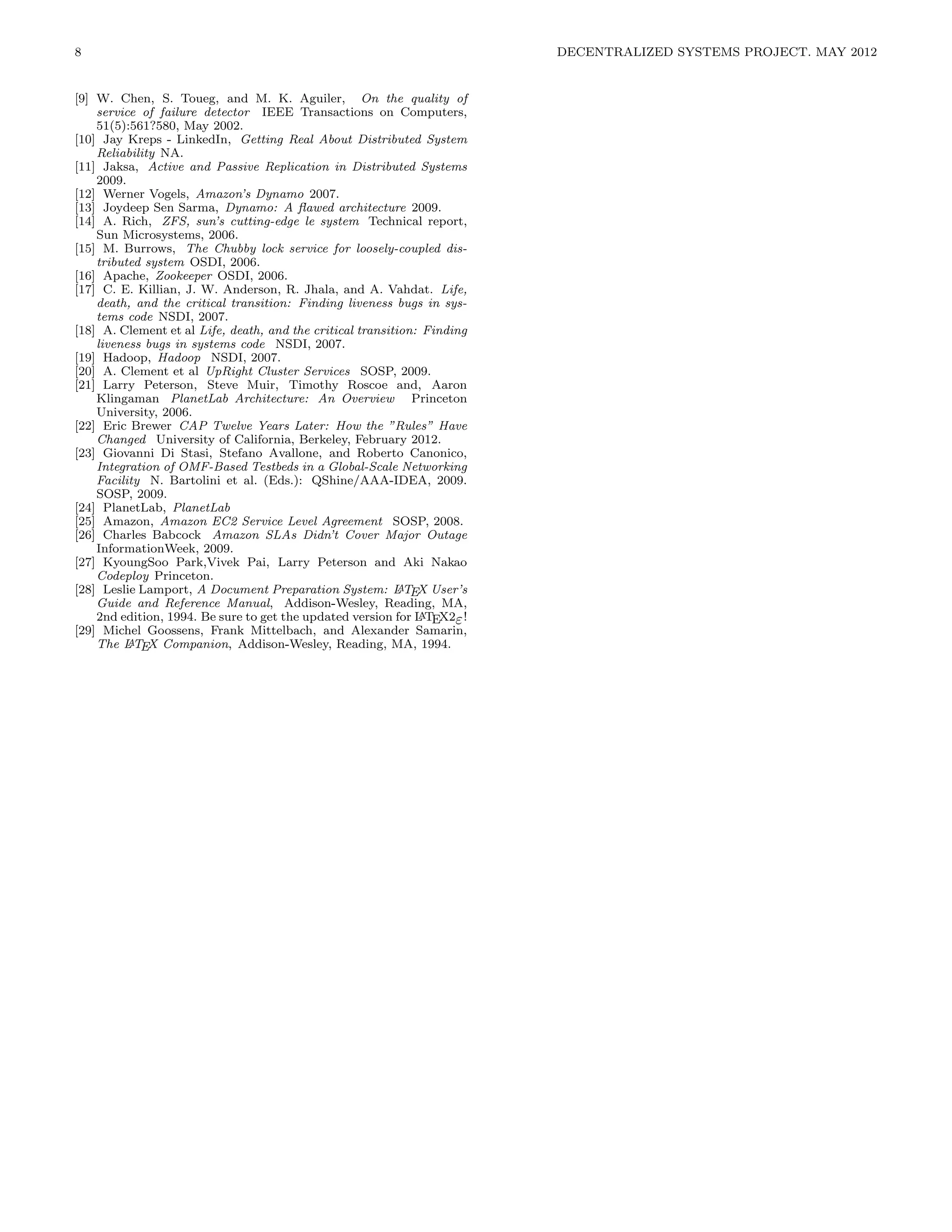 8                                                                         DECENTRALIZED SYSTEMS PROJECT. MAY 2012


[9] W. Chen, S. Toueg, and M. K. Aguiler, On the quality of
    service of failure detector IEEE Transactions on Computers,
    51(5):561?580, May 2002.
[10] Jay Kreps - LinkedIn, Getting Real About Distributed System
    Reliability NA.
[11] Jaksa, Active and Passive Replication in Distributed Systems
    2009.
[12] Werner Vogels, Amazon’s Dynamo 2007.
[13] Joydeep Sen Sarma, Dynamo: A ﬂawed architecture 2009.
[14] A. Rich, ZFS, sun’s cutting-edge le system Technical report,
    Sun Microsystems, 2006.
[15] M. Burrows, The Chubby lock service for loosely-coupled dis-
    tributed system OSDI, 2006.
[16] Apache, Zookeeper OSDI, 2006.
[17] C. E. Killian, J. W. Anderson, R. Jhala, and A. Vahdat. Life,
    death, and the critical transition: Finding liveness bugs in sys-
    tems code NSDI, 2007.
[18] A. Clement et al Life, death, and the critical transition: Finding
    liveness bugs in systems code NSDI, 2007.
[19] Hadoop, Hadoop NSDI, 2007.
[20] A. Clement et al UpRight Cluster Services SOSP, 2009.
[21] Larry Peterson, Steve Muir, Timothy Roscoe and, Aaron
    Klingaman PlanetLab Architecture: An Overview Princeton
    University, 2006.
[22] Eric Brewer CAP Twelve Years Later: How the ”Rules” Have
    Changed University of California, Berkeley, February 2012.
[23] Giovanni Di Stasi, Stefano Avallone, and Roberto Canonico,
    Integration of OMF-Based Testbeds in a Global-Scale Networking
    Facility N. Bartolini et al. (Eds.): QShine/AAA-IDEA, 2009.
    SOSP, 2009.
[24] PlanetLab, PlanetLab
[25] Amazon, Amazon EC2 Service Level Agreement SOSP, 2008.
[26] Charles Babcock Amazon SLAs Didn’t Cover Major Outage
    InformationWeek, 2009.
[27] KyoungSoo Park,Vivek Pai, Larry Peterson and Aki Nakao
    Codeploy Princeton.
                                                            A
[28] Leslie Lamport, A Document Preparation System: L TEX User’s
    Guide and Reference Manual, Addison-Wesley, Reading, MA,
    2nd edition, 1994. Be sure to get the updated version for L TEX2ε !
                                                               A
[29] Michel Goossens, Frank Mittelbach, and Alexander Samarin,
          A
    The L TEX Companion, Addison-Wesley, Reading, MA, 1994.
 