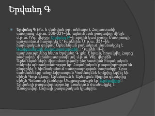 Երվանդ ԳԵրվանդ Գ (ծն. և մահվան թթ. անհայտ), Հայաստանի սատրապ մ.թ.ա. 336-331–ին, այնուհետև թագավոր մինչև մ.թ.ա. IVդ. վերջը։ Երվանդ Բ–ի որդին կամ թոռը։ Սատրապի պաշտոնում հաջորդել է Դարեհին։ Մ.թ.ա. 331–ին հայակական զորքով Աքեմենյան բանակում մասնակցել է Գավգամելայի ճակատամարտին։ Դարեհ III–ի պարտությունից հետո Երվանդ Գ լքել է նրան, հռչակվել Հայոց թագավոր՝ վերահաստատվելով մ.թ.ա. VIդ. վերջին Աքեմենյանների միջամտությամբ ընդհատված հայակական անկախ պետականաությունը։ Հայակական թագավորությունն ընդգրկել է հիմնականում սատրապության տարածքը։ Նրա սահմանները անդրեփրատյան Կոմմագենե երկրից ձգվել են մինչև Կուր գետը, Արևմտյան և Արևելյան Տիգրիս գետերից՝ մինչև Պոնտոսի լեռները։ Մայրաքաղաքն էր Արմավիրը։ Երվանդի թագավորությունը եռանդուն մասնակցել է Առաջավոր Ասիայի քաղաքական կյանքին։