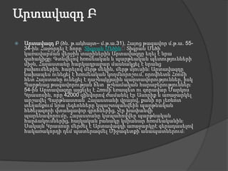 Արտավազդ ԲԱրտավազդ Բ (ծն. թ.անհայտ– մ.թ.ա.31), Հայոց թագավոր մ.թ.ա. 55-34-ին։ Հաջորդել է հորը՝ Տիգրան Մեծին։ Տիգրան Մեծի կառավարման վերջին տարիներին Արտավազդը եղել է նրա գահակիցը։ Գտնվելով հռոմեական և պարթեական պետությունների միջև, Հայաստանը հարկադրաբար մասնակցել է նրանց բախումներին, հարելով մերթ մեկին, մերթ մյուսին։ Արտավազդը նախապես ունեցել է հռոմեական կողմնորոշում, որովհետև Հռոմի հետ Հայստանը ունեցել է դաշնակցային պարտավորություններ, իսկ Պարթևաց թագավորության հետ՝ թշնամական հարաբերություններ։ 54-ին Արտավազդը այցելել է Հռոմի եռապետ ու զորավար Մարկոս Կրասոսին, որը 42000 զինվորով ժամանել էր Ասորիք և առաջարկել արշավել Պարթևաստան՝ Հայաստանի վրայով, քանի որ լեռնոտ տեղանքում նրա լեգեոնները կպաշտպանվեին պարթևական հեծելազորի վտանգավոր գրոհներից, չէր խափանվի պարենավորումը, Հայաստանը կապահովվեր պարթևական հարձակումներից, հայկական բանակը կմիանար հռոմեականին։ Սակայն Կրասոսը մերժել է Արտավազդի առաջարկըէ գերադասելով հակառակորդի դեմ պատերազմել Միջագետքի անապատներում։ 