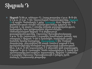 Տիգրան ԴՏիգրան Դ (ծն.թ. անհայտ–1), Հայոց թագավոր մ.թ.ա. 8–5–ին և մ.թ.ա. 2–մ.թ. 1–ին։ Արտաշեսյան հարստությունից, Տիգրան Գ–ի որդին։ Գահակալել է քրոջ՝ Էրատոյի հետ։ Տիգրան Դ–ի գործունեության մասին տեղեկությունները կցկտուր են. հայտնի է, որ վարել է Հռոմից անկախ քաղաքականություն, հակադրվել նրա զավթողական նկրտումներին։ Անհանգստացած Տիգրան Դ–ի ինքնուրույն քաղաքականությունից՝ Օգոստոց Օկտավիանոսկայսրը մ.թ.ա. 5–ին Հայաստան է ուղարկել հռոմեական բանակ, որը տապալել է Տիգրան Դ–ին և Էրատոյին, հայկական գահը հանձնել նրանց հորեղբորը՝ Արտավազդ Գ–ին։ Սակայն ժողովուրդը, չհաշտվելով 25 տարի Հռոմում ապրած և հայ իրականությունից հեռացած նոր թագավորի իշխանության հետ, մ.թ.ա. 2–ին ապստամբել է և վերստին գահ բարձրացրել Տիգրան Դ–ին ու Էրատոյին։ Գահն ամրապնդելու և Հռոմի դեմ պատերազմից խուսափելու նպատակով, Տիգրան Դ ընծաներ է ուղարկել Օգոստոս Օկտավիանոսին և խնդրել իրեն ճանաչել Հայաստանի թագավոր։