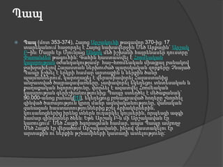 ՊապՊապ (մոտ 353-374), Հայոց Արշակունի թագավոր 370-ից։ 17 տարեկանում հաջորդել է Հայոց նախավերջին Մեծ Արքային` Արշակ Բ–ին։ Մայրն էր Սյունյաց Անդոկ մեծ իշխանի հայրենասեր դուստրը` Փառանձեմ թագուհին: Գահին հաստատվել է Հռոմեական կայսրության օժանդակությամբ՝ հայ–հռոմեական միացյալ բանակով ջախջախելով Հայաստան ներխուժած պարսկական զորքերը։ Չնայած Պապը իշխել է երկրի համար արտաքին և ներքին ծանր պայմաններում, կարողացել է վերամիավորել Հայաստանից անջատված ծայրագավառները, չափավորել եկեղեցու տնտեսական և քաղաքական հզորությունը, փորձել է ազատվել Հռոմեական կայսրության գերիշխանությունից։ Պապը ստեղծել է մեծաքանակ` 90.000-անոց բանակ[[1]], եկեղեցուց բռնագրաված հողերը շնորհել զինված ծառայություն կրող մանր ազնվականությունը, վանական զանազան հաստատություններից քշել ձրիակերներին, կուսանոցներից իրենց տներն ուղարկել կույսերին, որպեսզի ազգի համար զինվորներ ծնեն։ Եթե Արշակ Բ-ն մի Արշակավան էր կառուցում` Մեծ Հայքի հզորացման համար, ապա Պապը ամբողջ Մեծ Հայքն էր վերածում Արշակավանի, ինչով վաստակելու էր արտաքին ու ներքին թշնամիների կատաղի ատելությունը: