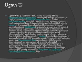 Աշոտ ԱԱշոտ Ա (ծն. թ. անհայտ – 890), Հայոց թագավոր 885-ից։ Բագրատունյաց հարստության հիմնադիրը։ 855–ին փոխարինել է Հայոց սպարապետ Սմբատ Ա Բագրատունուն։ 862–ին խալիֆայությունից ստացել է Հայոց իշխանաց իշխանի տիտղոսը։ Նույն թվականին Աշոտ Ա սպարապետությունը հանձնել է եղբորը՝ Աբասին։ Թուլացող Արաբական խալիֆայությունը Աշոտին է արտոնել ամբողջ Արմինիայի հարկահանությունը։ Աշոտի ձեռքում կենտրոնացավ երկրի վարչական, ռազմական և տնտեսական իշխանությունը, արաբական տիրապետությունը դարձավ ձևական։ Աշոտը ձախողեց Արմինիայի ոստիկանի դավադրությունը՝ վտարելով նրան Հայաստանից։ Վարպետորեն օգտվել է արաբա–բյուզանդական մրցակցությունից։ Վասիլ Iկայսրը Աշոտից խնդրել է թագադրել իրեն իբրև հին թագադիր տոհմի ներկայացուցչի և դաշինք կնքել, իսկ ԲյուզանդիայիՓոտ պատրիարքը, եկեղեցական միաբանության առաջարկ անելով, Աշոտին անվանել է «բարետոհմությամբ քաջահայտ, հզորագույն, բարձրագույն և վսեմագույն»։ Աշոտը ամրապնդել է երկրի միասնությունը, միջամտել իշխանական տների միջև ծագած դժգոհություններին, խնամիական կապեր հաստատել Բագրատունի, Արծրունի և Սյունյաց իշխանական տների միջև։