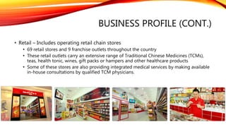 BUSINESS PROFILE (CONT.)
• Retail – Includes operating retail chain stores
• 69 retail stores and 9 franchise outlets throughout the country
• These retail outlets carry an extensive range of Traditional Chinese Medicines (TCMs),
teas, health tonic, wines, gift packs or hampers and other healthcare products
• Some of these stores are also providing integrated medical services by making available
in-house consultations by qualified TCM physicians.
 