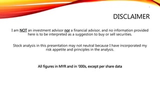 DISCLAIMER
I am NOT an investment advisor nor a financial advisor, and no information provided
here is to be interpreted as a suggestion to buy or sell securities.
Stock analysis in this presentation may not neutral because I have incorporated my
risk appetite and principles in the analysis.
All figures in MYR and in '000s, except per share data
2
 