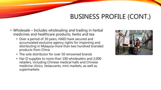 BUSINESS PROFILE (CONT.)
• Wholesale – Includes wholesaling and trading in herbal
medicines and healthcare products, herbs and tea
• Over a period of 30 years, HAIO have secured and
accumulated exclusive agency rights for importing and
distributing in Malaysia more than two hundred branded
products from China
• The sole distributor for over 50 renowned brands
• Hai-O supplies to more than 100 wholesalers and 2,000
retailers, including Chinese medical halls and Chinese
medicine clinics, restaurants, mini markets, as well as
supermarkets
 