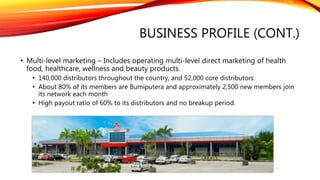 BUSINESS PROFILE (CONT.)
• Multi-level marketing – Includes operating multi-level direct marketing of health
food, healthcare, wellness and beauty products
• 140,000 distributors throughout the country, and 52,000 core distributors
• About 80% of its members are Bumiputera and approximately 2,500 new members join
its network each month
• High payout ratio of 60% to its distributors and no breakup period.
 