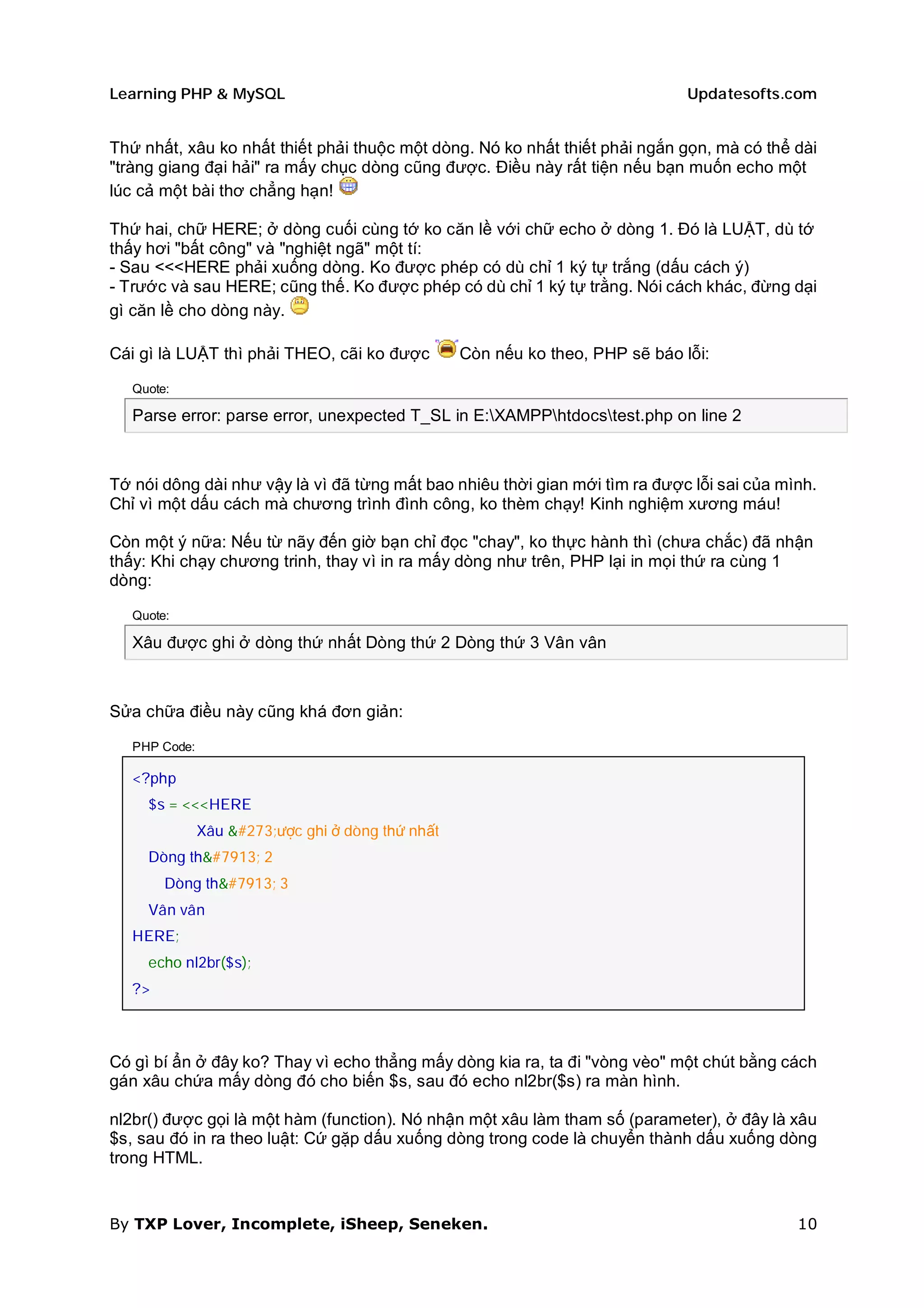 Learning PHP & MySQL                                                            Updatesofts.com


Thứ nhất, xâu ko nhất thiết phải thuộc một dòng. Nó ko nhất thiết phải ngắn gọn, mà có thể dài
"tràng giang đại hải" ra mấy chục dòng cũng được. Điều này rất tiện nếu bạn muốn echo một
lúc cả một bài thơ chẳng hạn!

Thứ hai, chữ HERE; ở dòng cuối cùng tớ ko căn lề với chữ echo ở dòng 1. Đó là LUẬT, dù tớ
thấy hơi "bất công" và "nghiệt ngã" một tí:
- Sau <<<HERE phải xuống dòng. Ko được phép có dù chỉ 1 ký tự trắng (dấu cách ý)
- Trước và sau HERE; cũng thế. Ko được phép có dù chỉ 1 ký tự trằng. Nói cách khác, đừng dại
gì căn lề cho dòng này.

Cái gì là LUẬT thì phải THEO, cãi ko được          Còn nếu ko theo, PHP sẽ báo lỗi:

   Quote:

   Parse error: parse error, unexpected T_SL in E:XAMPPhtdocstest.php on line 2



Tớ nói dông dài như vậy là vì đã từng mất bao nhiêu thời gian mới tìm ra được lỗi sai của mình.
Chỉ vì một dấu cách mà chương trình đình công, ko thèm chạy! Kinh nghiệm xương máu!

Còn một ý nữa: Nếu từ nãy đến giờ bạn chỉ đọc "chay", ko thực hành thì (chưa chắc) đã nhận
thấy: Khi chạy chương trinh, thay vì in ra mấy dòng như trên, PHP lại in mọi thứ ra cùng 1
dòng:

   Quote:

   Xâu được ghi ở dòng thứ nhất Dòng thứ 2 Dòng thứ 3 Vân vân



Sửa chữa điều này cũng khá đơn giản:

   PHP Code:

   <?php
     $s = <<<HERE
               Xâu được ghi ở dòng thứ nhất
     Dòng thứ 2
        Dòng thứ 3
     Vân vân
   HERE;
     echo nl2br($s);
   ?>



Có gì bí ẩn ở đây ko? Thay vì echo thẳng mấy dòng kia ra, ta đi "vòng vèo" một chút bằng cách
gán xâu chứa mấy dòng đó cho biến $s, sau đó echo nl2br($s) ra màn hình.

nl2br() được gọi là một hàm (function). Nó nhận một xâu làm tham số (parameter), ở đây là xâu
$s, sau đó in ra theo luật: Cứ gặp dấu xuống dòng trong code là chuyển thành dấu xuống dòng
trong HTML.


By TXP Lover, Incomplete, iSheep, Seneken.                                                  10
 
