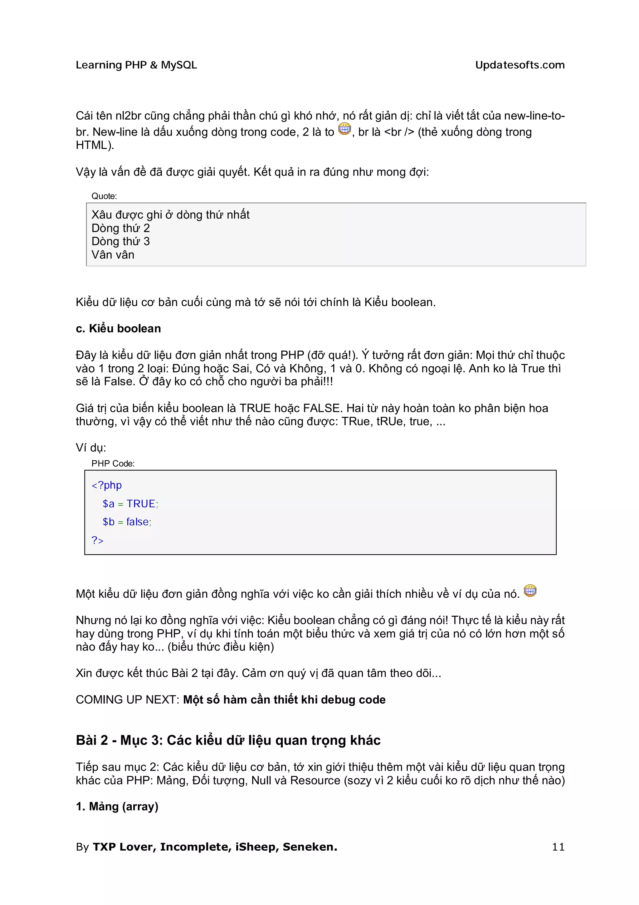 Learning PHP & MySQL                                                            Updatesofts.com



Cái tên nl2br cũng chẳng phải thần chú gì khó nhớ, nó rất giản dị: chỉ là viết tắt của new-line-to-
br. New-line là dấu xuống dòng trong code, 2 là to  , br là <br /> (thẻ xuống dòng trong
HTML).

Vậy là vấn đề đã được giải quyết. Kết quả in ra đúng như mong đợi:

   Quote:

   Xâu được ghi ở dòng thứ nhất
   Dòng thứ 2
   Dòng thứ 3
   Vân vân



Kiểu dữ liệu cơ bản cuối cùng mà tớ sẽ nói tới chính là Kiểu boolean.

c. Kiểu boolean

Đây là kiểu dữ liệu đơn giản nhất trong PHP (đỡ quá!). Ý tưởng rất đơn giản: Mọi thứ chỉ thuộc
vào 1 trong 2 loại: Đúng hoặc Sai, Có và Không, 1 và 0. Không có ngoại lệ. Anh ko là True thì
sẽ là False. Ở đây ko có chỗ cho người ba phải!!!

Giá trị của biến kiểu boolean là TRUE hoặc FALSE. Hai từ này hoàn toàn ko phân biện hoa
thường, vì vậy có thể viết như thế nào cũng được: TRue, tRUe, true, ...

Ví dụ:
   PHP Code:

   <?php
     $a = TRUE;
     $b = false;
   ?>




Một kiểu dữ liệu đơn giản đồng nghĩa với việc ko cần giải thích nhiều về ví dụ của nó.

Nhưng nó lại ko đồng nghĩa với việc: Kiểu boolean chẳng có gì đáng nói! Thực tế là kiểu này rất
hay dùng trong PHP, ví dụ khi tính toán một biểu thức và xem giá trị của nó có lớn hơn một số
nào đấy hay ko... (biểu thức điều kiện)

Xin được kết thúc Bài 2 tại đây. Cảm ơn quý vị đã quan tâm theo dõi...

COMING UP NEXT: Một số hàm cần thiết khi debug code


Bài 2 - Mục 3: Các kiểu dữ liệu quan trọng khác
Tiếp sau mục 2: Các kiểu dữ liệu cơ bản, tớ xin giới thiệu thêm một vài kiểu dữ liệu quan trọng
khác của PHP: Mảng, Đối tượng, Null và Resource (sozy vì 2 kiểu cuối ko rõ dịch như thế nào)

1. Mảng (array)


By TXP Lover, Incomplete, iSheep, Seneken.                                                      11
 