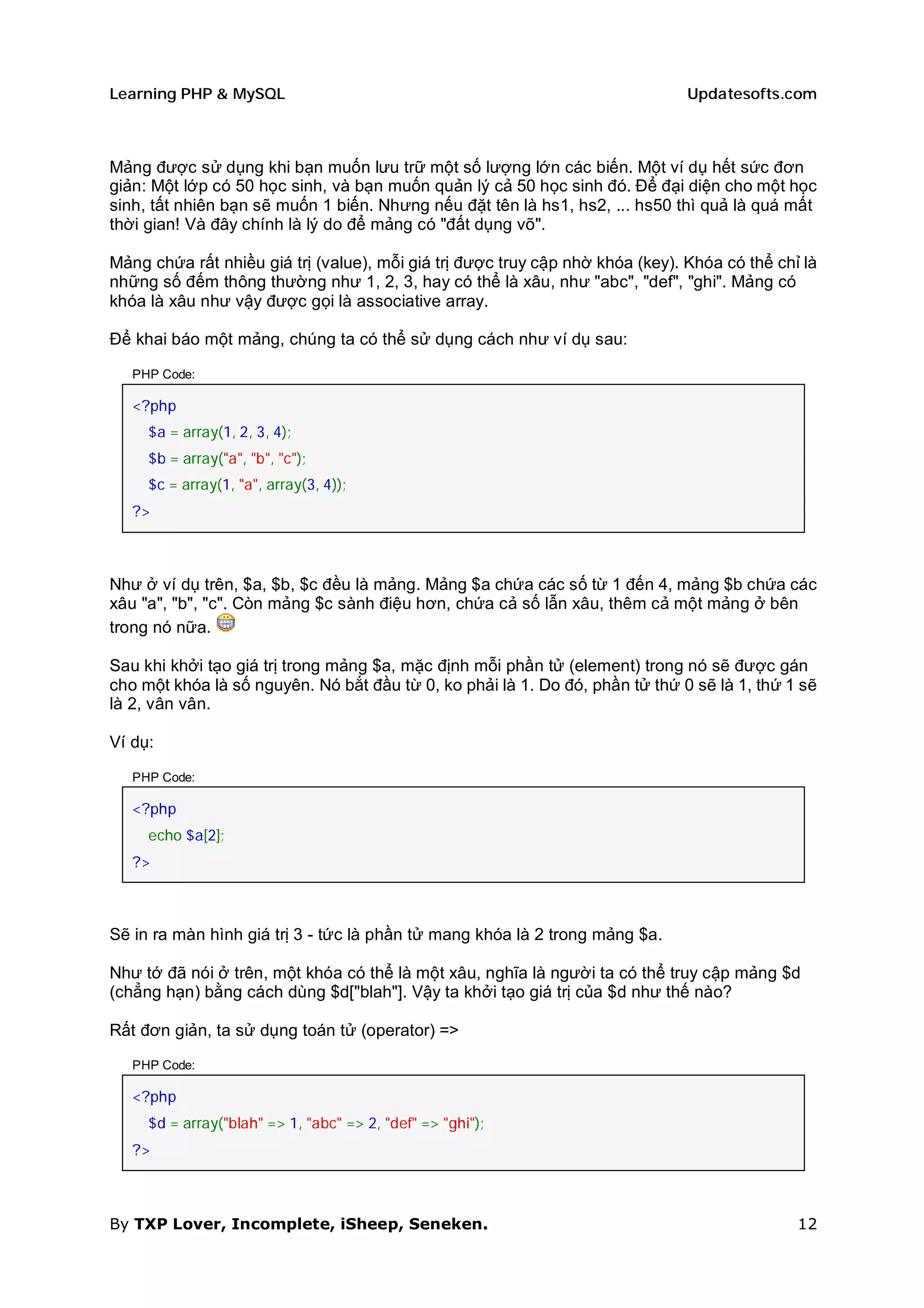 Learning PHP & MySQL                                                           Updatesofts.com



Mảng được sử dụng khi bạn muốn lưu trữ một số lượng lớn các biến. Một ví dụ hết sức đơn
giản: Một lớp có 50 học sinh, và bạn muốn quản lý cả 50 học sinh đó. Để đại diện cho một học
sinh, tất nhiên bạn sẽ muốn 1 biến. Nhưng nếu đặt tên là hs1, hs2, ... hs50 thì quả là quá mất
thời gian! Và đây chính là lý do để mảng có "đất dụng võ".

Mảng chứa rất nhiều giá trị (value), mỗi giá trị được truy cập nhờ khóa (key). Khóa có thể chỉ là
những số đếm thông thường như 1, 2, 3, hay có thể là xâu, như "abc", "def", "ghi". Mảng có
khóa là xâu như vậy được gọi là associative array.

Để khai báo một mảng, chúng ta có thể sử dụng cách như ví dụ sau:

   PHP Code:

   <?php
     $a = array(1, 2, 3, 4);
     $b = array("a", "b", "c");
     $c = array(1, "a", array(3, 4));
   ?>



Như ở ví dụ trên, $a, $b, $c đều là mảng. Mảng $a chứa các số từ 1 đến 4, mảng $b chứa các
xâu "a", "b", "c". Còn mảng $c sành điệu hơn, chứa cả số lẫn xâu, thêm cả một mảng ở bên
trong nó nữa.

Sau khi khởi tạo giá trị trong mảng $a, mặc định mỗi phần tử (element) trong nó sẽ được gán
cho một khóa là số nguyên. Nó bắt đầu từ 0, ko phải là 1. Do đó, phần tử thứ 0 sẽ là 1, thứ 1 sẽ
là 2, vân vân.

Ví dụ:

   PHP Code:

   <?php
     echo $a[2];
   ?>



Sẽ in ra màn hình giá trị 3 - tức là phần tử mang khóa là 2 trong mảng $a.

Như tớ đã nói ở trên, một khóa có thể là một xâu, nghĩa là người ta có thể truy cập mảng $d
(chẳng hạn) bằng cách dùng $d["blah"]. Vậy ta khởi tạo giá trị của $d như thế nào?

Rất đơn giản, ta sử dụng toán tử (operator) =>

   PHP Code:

   <?php
     $d = array("blah" => 1, "abc" => 2, "def" => "ghi");
   ?>



By TXP Lover, Incomplete, iSheep, Seneken.                                                    12
 