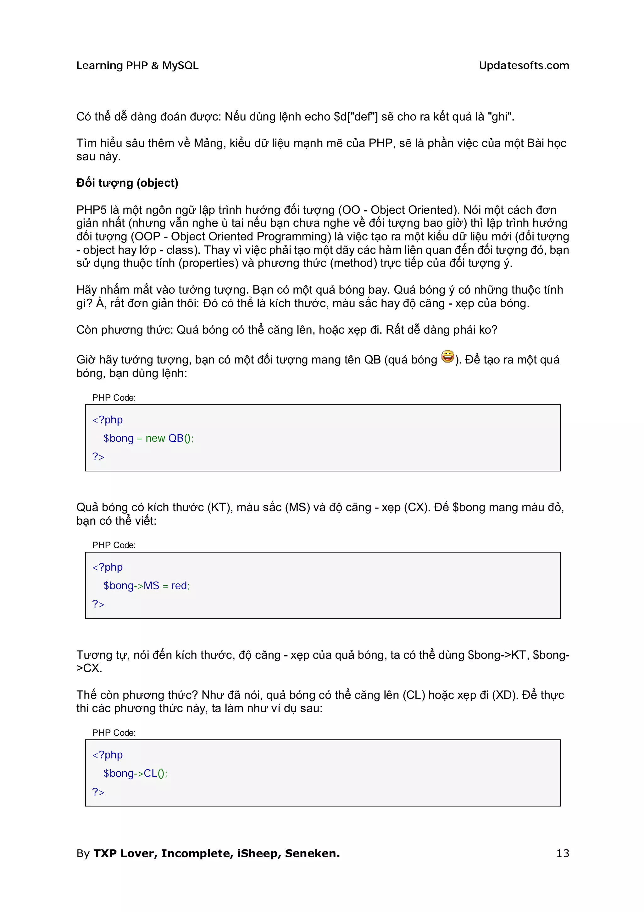 Learning PHP & MySQL                                                          Updatesofts.com



Có thể dễ dàng đoán được: Nếu dùng lệnh echo $d["def"] sẽ cho ra kết quả là "ghi".

Tìm hiểu sâu thêm về Mảng, kiểu dữ liệu mạnh mẽ của PHP, sẽ là phần việc của một Bài học
sau này.

Đối tượng (object)

PHP5 là một ngôn ngữ lập trình hướng đối tượng (OO - Object Oriented). Nói một cách đơn
giản nhất (nhưng vẫn nghe ù tai nếu bạn chưa nghe về đối tượng bao giờ) thì lập trình hướng
đối tượng (OOP - Object Oriented Programming) là việc tạo ra một kiểu dữ liệu mới (đối tượng
- object hay lớp - class). Thay vì việc phải tạo một dãy các hàm liên quan đến đối tượng đó, bạn
sử dụng thuộc tính (properties) và phương thức (method) trực tiếp của đối tượng ý.

Hãy nhắm mắt vào tưởng tượng. Bạn có một quả bóng bay. Quả bóng ý có những thuộc tính
gì? À, rất đơn giản thôi: Đó có thể là kích thước, màu sắc hay độ căng - xẹp của bóng.

Còn phương thức: Quả bóng có thể căng lên, hoặc xẹp đi. Rất dễ dàng phải ko?

Giờ hãy tưởng tượng, bạn có một đối tượng mang tên QB (quả bóng          ). Để tạo ra một quả
bóng, bạn dùng lệnh:

   PHP Code:

   <?php
     $bong = new QB();
   ?>



Quả bóng có kích thước (KT), màu sắc (MS) và độ căng - xẹp (CX). Để $bong mang màu đỏ,
bạn có thể viết:

   PHP Code:

   <?php
     $bong->MS = red;
   ?>



Tương tự, nói đến kích thước, độ căng - xẹp của quả bóng, ta có thể dùng $bong->KT, $bong-
>CX.

Thế còn phương thức? Như đã nói, quả bóng có thể căng lên (CL) hoặc xẹp đi (XD). Để thực
thi các phương thức này, ta làm như ví dụ sau:

   PHP Code:

   <?php
     $bong->CL();
   ?>




By TXP Lover, Incomplete, iSheep, Seneken.                                                   13
 