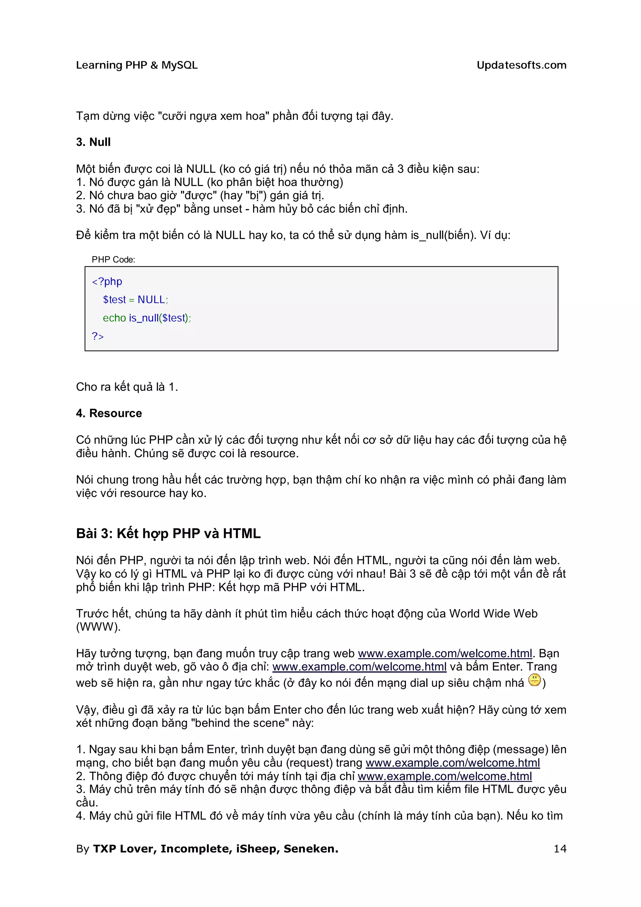 Learning PHP & MySQL                                                        Updatesofts.com



Tạm dừng việc "cưỡi ngựa xem hoa" phần đối tượng tại đây.

3. Null

Một biến được coi là NULL (ko có giá trị) nếu nó thỏa mãn cả 3 điều kiện sau:
1. Nó được gán là NULL (ko phân biệt hoa thường)
2. Nó chưa bao giờ "được" (hay "bị") gán giá trị.
3. Nó đã bị "xử đẹp" bằng unset - hàm hủy bỏ các biến chỉ định.

Để kiểm tra một biến có là NULL hay ko, ta có thể sử dụng hàm is_null(biến). Ví dụ:

   PHP Code:

   <?php
     $test = NULL;
     echo is_null($test);
   ?>



Cho ra kết quả là 1.

4. Resource

Có những lúc PHP cần xử lý các đối tượng như kết nối cơ sở dữ liệu hay các đối tượng của hệ
điều hành. Chúng sẽ được coi là resource.

Nói chung trong hầu hết các trường hợp, bạn thậm chí ko nhận ra việc mình có phải đang làm
việc với resource hay ko.


Bài 3: Kết hợp PHP và HTML
Nói đến PHP, người ta nói đến lập trình web. Nói đến HTML, người ta cũng nói đến làm web.
Vậy ko có lý gì HTML và PHP lại ko đi được cùng với nhau! Bài 3 sẽ đề cập tới một vấn đề rất
phổ biến khi lập trình PHP: Kết hợp mã PHP với HTML.

Trước hết, chúng ta hãy dành ít phút tìm hiểu cách thức hoạt động của World Wide Web
(WWW).

Hãy tưởng tượng, bạn đang muốn truy cập trang web www.example.com/welcome.html. Bạn
mở trình duyệt web, gõ vào ô địa chỉ: www.example.com/welcome.html và bấm Enter. Trang
web sẽ hiện ra, gần như ngay tức khắc (ở đây ko nói đến mạng dial up siêu chậm nhá  )

Vậy, điều gì đã xảy ra từ lúc bạn bấm Enter cho đến lúc trang web xuất hiện? Hãy cùng tớ xem
xét những đoạn băng "behind the scene" này:

1. Ngay sau khi bạn bấm Enter, trình duyệt bạn đang dùng sẽ gửi một thông điệp (message) lên
mạng, cho biết bạn đang muốn yêu cầu (request) trang www.example.com/welcome.html
2. Thông điệp đó được chuyển tới máy tính tại địa chỉ www.example.com/welcome.html
3. Máy chủ trên máy tính đó sẽ nhận được thông điệp và bắt đầu tìm kiếm file HTML được yêu
cầu.
4. Máy chủ gửi file HTML đó về máy tính vừa yêu cầu (chính là máy tính của bạn). Nếu ko tìm

By TXP Lover, Incomplete, iSheep, Seneken.                                               14
 