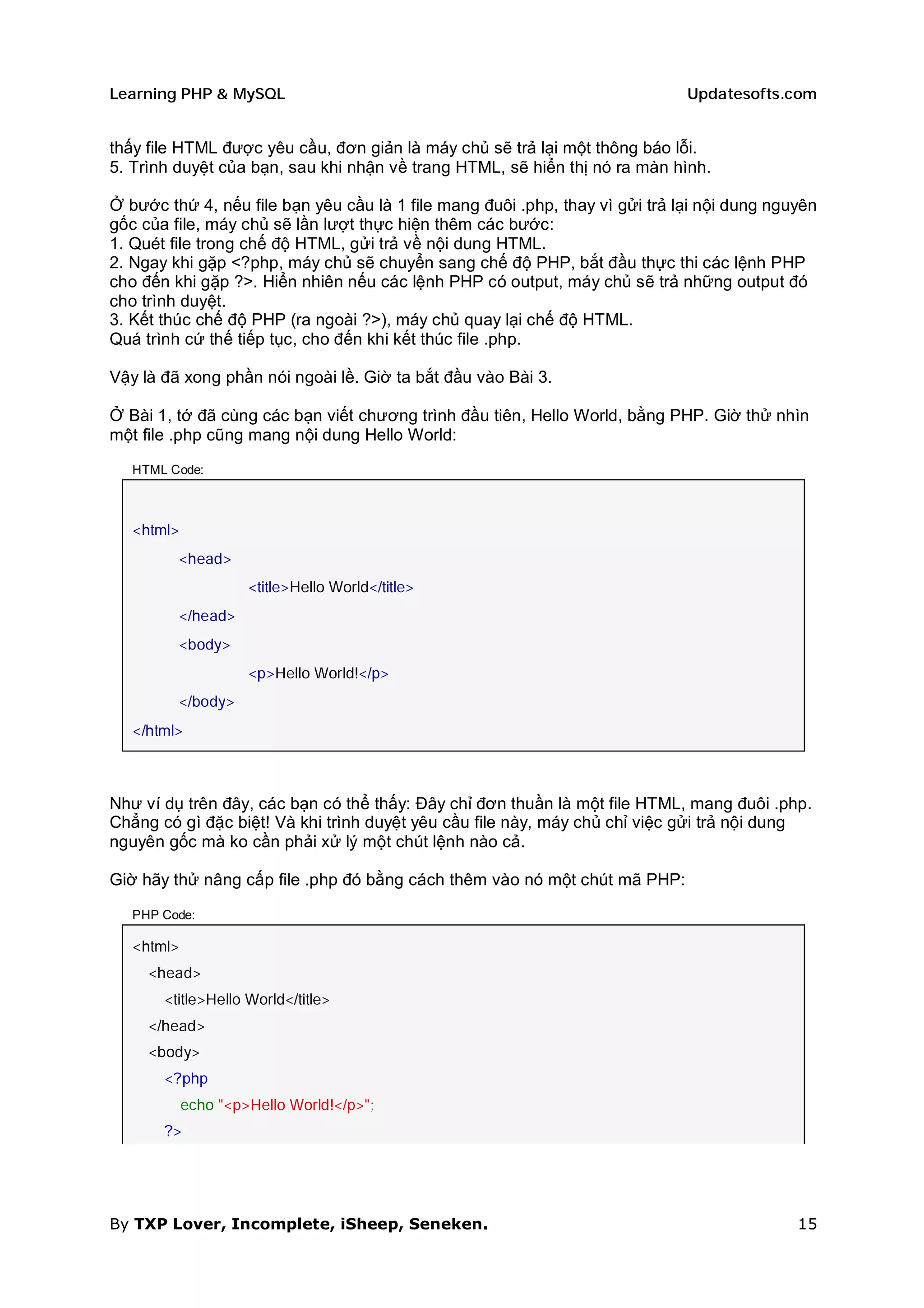 Learning PHP & MySQL                                                          Updatesofts.com


thấy file HTML được yêu cầu, đơn giản là máy chủ sẽ trả lại một thông báo lỗi.
5. Trình duyệt của bạn, sau khi nhận về trang HTML, sẽ hiển thị nó ra màn hình.

Ở bước thứ 4, nếu file bạn yêu cầu là 1 file mang đuôi .php, thay vì gửi trả lại nội dung nguyên
gốc của file, máy chủ sẽ lần lượt thực hiện thêm các bước:
1. Quét file trong chế độ HTML, gửi trả về nội dung HTML.
2. Ngay khi gặp <?php, máy chủ sẽ chuyển sang chế độ PHP, bắt đầu thực thi các lệnh PHP
cho đến khi gặp ?>. Hiển nhiên nếu các lệnh PHP có output, máy chủ sẽ trả những output đó
cho trình duyệt.
3. Kết thúc chế độ PHP (ra ngoài ?>), máy chủ quay lại chế độ HTML.
Quá trình cứ thế tiếp tục, cho đến khi kết thúc file .php.

Vậy là đã xong phần nói ngoài lề. Giờ ta bắt đầu vào Bài 3.

Ở Bài 1, tớ đã cùng các bạn viết chương trình đầu tiên, Hello World, bằng PHP. Giờ thử nhìn
một file .php cũng mang nội dung Hello World:

   HTML Code:



   <html>
         <head>
                     <title>Hello World</title>
         </head>
         <body>
                     <p>Hello World!</p>
         </body>
   </html>



Như ví dụ trên đây, các bạn có thể thấy: Đây chỉ đơn thuần là một file HTML, mang đuôi .php.
Chẳng có gì đặc biệt! Và khi trình duyệt yêu cầu file này, máy chủ chỉ việc gửi trả nội dung
nguyên gốc mà ko cần phải xử lý một chút lệnh nào cả.

Giờ hãy thử nâng cấp file .php đó bằng cách thêm vào nó một chút mã PHP:

   PHP Code:

   <html>
     <head>
       <title>Hello World</title>
     </head>
     <body>
       <?php
            echo "<p>Hello World!</p>";
       ?>




By TXP Lover, Incomplete, iSheep, Seneken.                                                   15
 