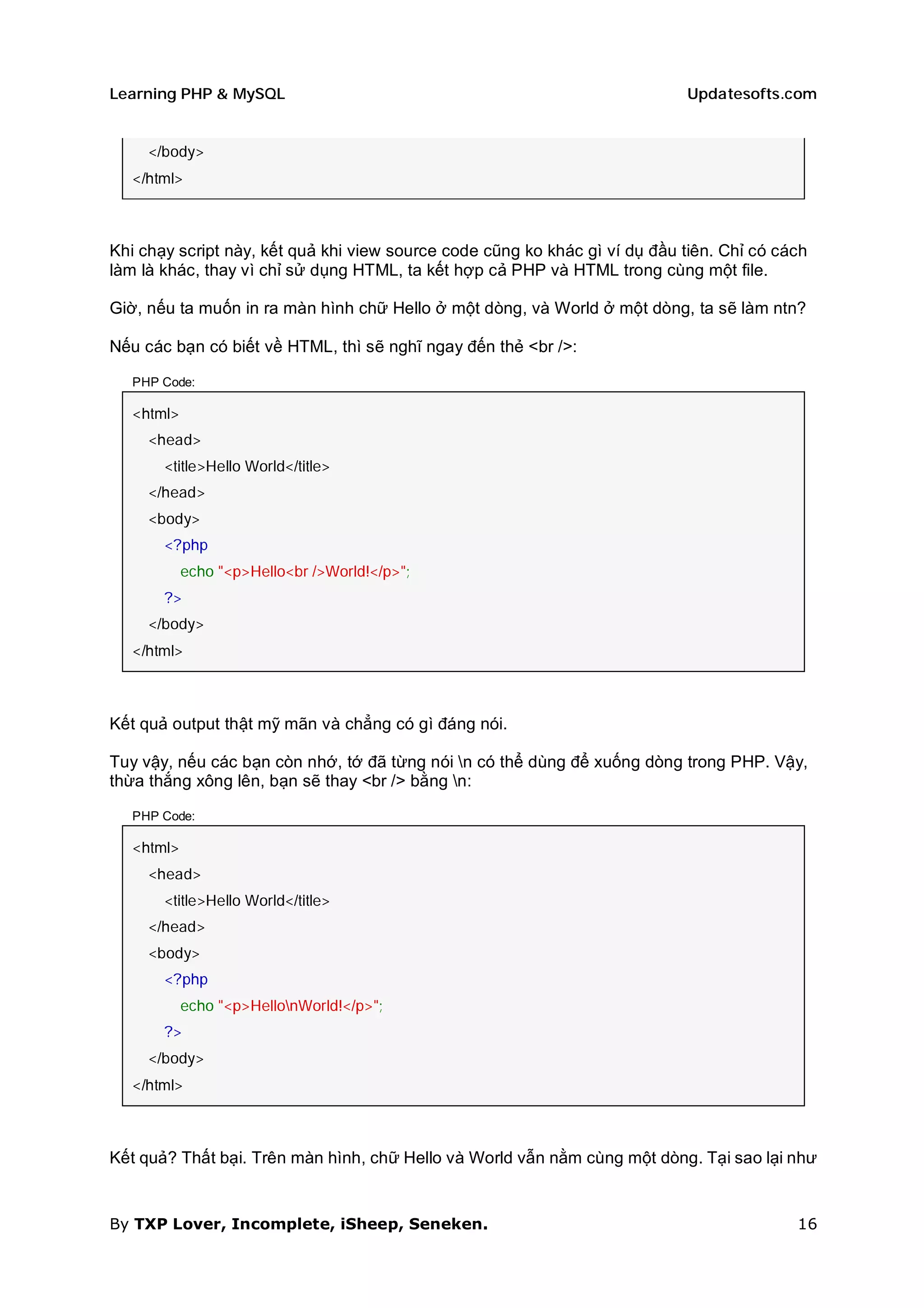 Learning PHP & MySQL                                                         Updatesofts.com


     </body>
   </html>



Khi chạy script này, kết quả khi view source code cũng ko khác gì ví dụ đầu tiên. Chỉ có cách
làm là khác, thay vì chỉ sử dụng HTML, ta kết hợp cả PHP và HTML trong cùng một file.

Giờ, nếu ta muốn in ra màn hình chữ Hello ở một dòng, và World ở một dòng, ta sẽ làm ntn?

Nếu các bạn có biết về HTML, thì sẽ nghĩ ngay đến thẻ <br />:

   PHP Code:

   <html>
     <head>
       <title>Hello World</title>
     </head>
     <body>
       <?php
            echo "<p>Hello<br />World!</p>";
       ?>
     </body>
   </html>



Kết quả output thật mỹ mãn và chẳng có gì đáng nói.

Tuy vậy, nếu các bạn còn nhớ, tớ đã từng nói n có thể dùng để xuống dòng trong PHP. Vậy,
thừa thắng xông lên, bạn sẽ thay <br /> bằng n:

   PHP Code:

   <html>
     <head>
       <title>Hello World</title>
     </head>
     <body>
       <?php
            echo "<p>HellonWorld!</p>";
       ?>
     </body>
   </html>



Kết quả? Thất bại. Trên màn hình, chữ Hello và World vẫn nằm cùng một dòng. Tại sao lại như


By TXP Lover, Incomplete, iSheep, Seneken.                                                 16
 