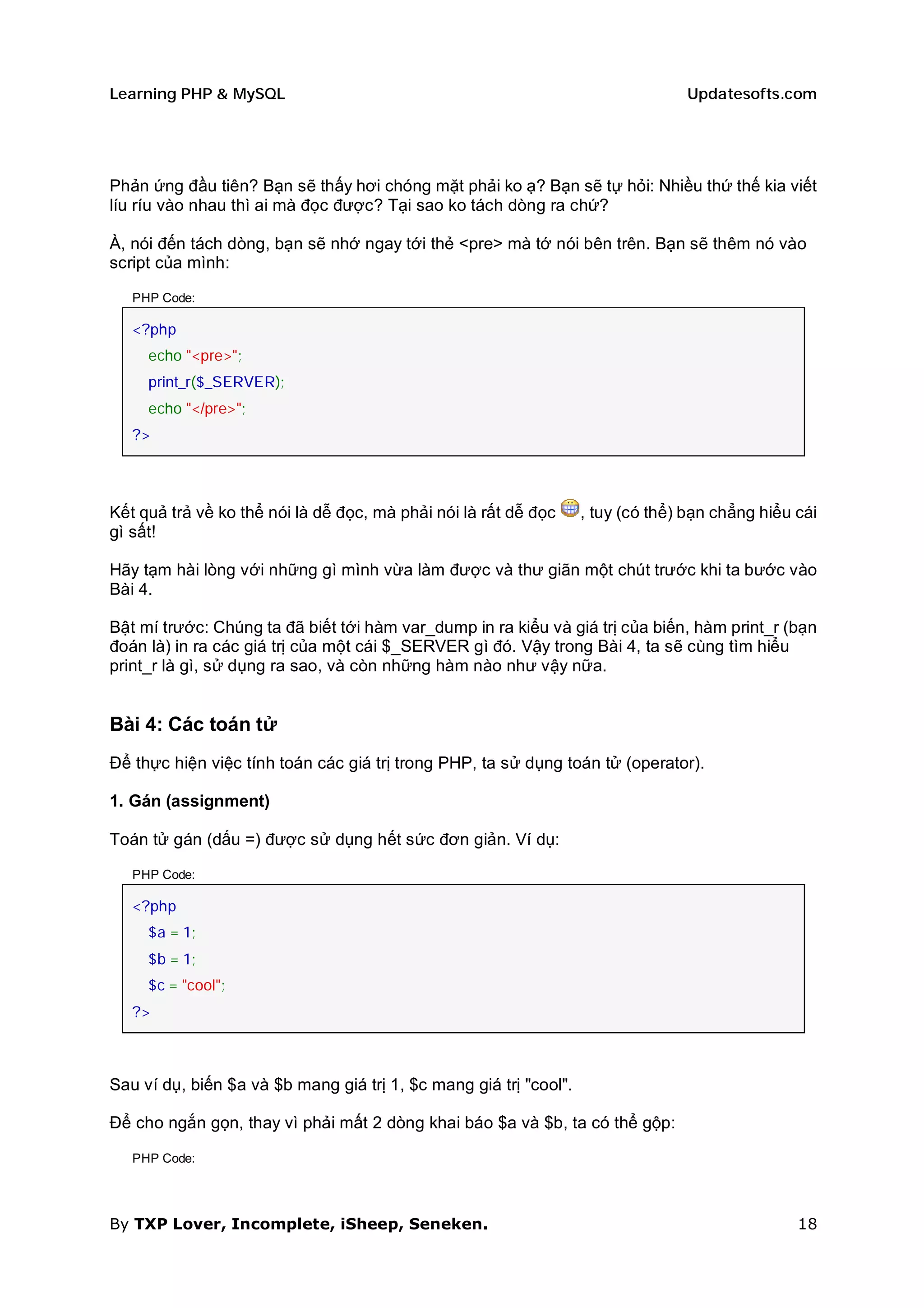 Learning PHP & MySQL                                                             Updatesofts.com




Phản ứng đầu tiên? Bạn sẽ thấy hơi chóng mặt phải ko ạ? Bạn sẽ tự hỏi: Nhiều thứ thế kia viết
líu ríu vào nhau thì ai mà đọc được? Tại sao ko tách dòng ra chứ?

À, nói đến tách dòng, bạn sẽ nhớ ngay tới thẻ <pre> mà tớ nói bên trên. Bạn sẽ thêm nó vào
script của mình:

   PHP Code:

   <?php
     echo "<pre>";
     print_r($_SERVER);
     echo "</pre>";
   ?>




Kết quả trả về ko thể nói là dễ đọc, mà phải nói là rất dễ đọc     , tuy (có thể) bạn chẳng hiểu cái
gì sất!

Hãy tạm hài lòng với những gì mình vừa làm được và thư giãn một chút trước khi ta bước vào
Bài 4.

Bật mí trước: Chúng ta đã biết tới hàm var_dump in ra kiểu và giá trị của biến, hàm print_r (bạn
đoán là) in ra các giá trị của một cái $_SERVER gì đó. Vậy trong Bài 4, ta sẽ cùng tìm hiểu
print_r là gì, sử dụng ra sao, và còn những hàm nào như vậy nữa.


Bài 4: Các toán tử
Để thực hiện việc tính toán các giá trị trong PHP, ta sử dụng toán tử (operator).

1. Gán (assignment)

Toán tử gán (dấu =) được sử dụng hết sức đơn giản. Ví dụ:

   PHP Code:

   <?php
     $a = 1;
     $b = 1;
     $c = "cool";
   ?>



Sau ví dụ, biến $a và $b mang giá trị 1, $c mang giá trị "cool".

Để cho ngắn gọn, thay vì phải mất 2 dòng khai báo $a và $b, ta có thể gộp:

   PHP Code:




By TXP Lover, Incomplete, iSheep, Seneken.                                                       18
 