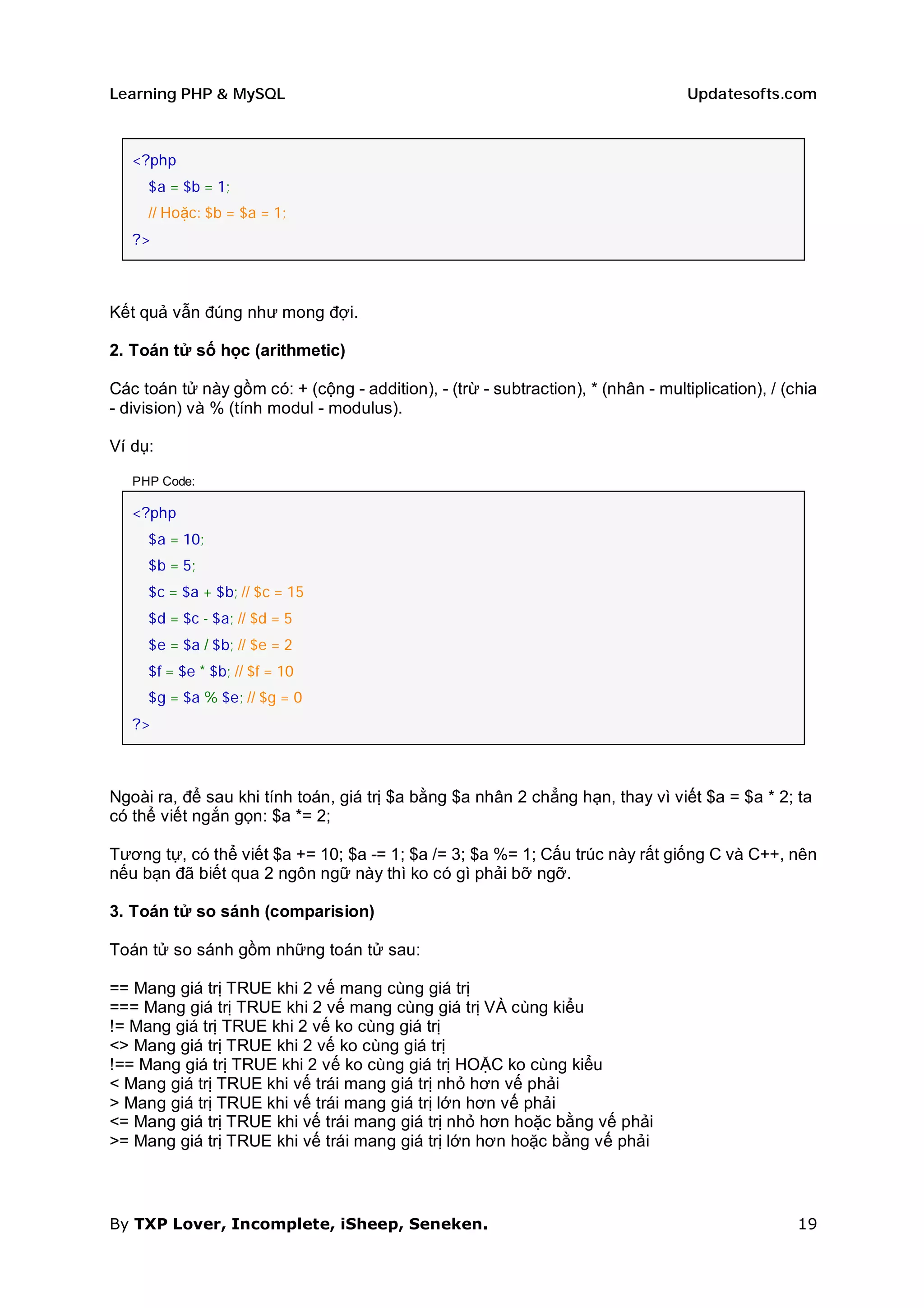 Learning PHP & MySQL                                                               Updatesofts.com



   <?php
     $a = $b = 1;
     // Hoặc: $b = $a = 1;
   ?>



Kết quả vẫn đúng như mong đợi.

2. Toán tử số học (arithmetic)

Các toán tử này gồm có: + (cộng - addition), - (trừ - subtraction), * (nhân - multiplication), / (chia
- division) và % (tính modul - modulus).

Ví dụ:

   PHP Code:

   <?php
     $a = 10;
     $b = 5;
     $c = $a + $b; // $c = 15
     $d = $c - $a; // $d = 5
     $e = $a / $b; // $e = 2
     $f = $e * $b; // $f = 10
     $g = $a % $e; // $g = 0
   ?>



Ngoài ra, để sau khi tính toán, giá trị $a bằng $a nhân 2 chẳng hạn, thay vì viết $a = $a * 2; ta
có thể viết ngắn gọn: $a *= 2;

Tương tự, có thể viết $a += 10; $a -= 1; $a /= 3; $a %= 1; Cấu trúc này rất giống C và C++, nên
nếu bạn đã biết qua 2 ngôn ngữ này thì ko có gì phải bỡ ngỡ.

3. Toán tử so sánh (comparision)

Toán tử so sánh gồm những toán tử sau:

== Mang giá trị TRUE khi 2 vế mang cùng giá trị
=== Mang giá trị TRUE khi 2 vế mang cùng giá trị VÀ cùng kiểu
!= Mang giá trị TRUE khi 2 vế ko cùng giá trị
<> Mang giá trị TRUE khi 2 vế ko cùng giá trị
!== Mang giá trị TRUE khi 2 vế ko cùng giá trị HOẶC ko cùng kiểu
< Mang giá trị TRUE khi vế trái mang giá trị nhỏ hơn vế phải
> Mang giá trị TRUE khi vế trái mang giá trị lớn hơn vế phải
<= Mang giá trị TRUE khi vế trái mang giá trị nhỏ hơn hoặc bằng vế phải
>= Mang giá trị TRUE khi vế trái mang giá trị lớn hơn hoặc bằng vế phải



By TXP Lover, Incomplete, iSheep, Seneken.                                                         19
 