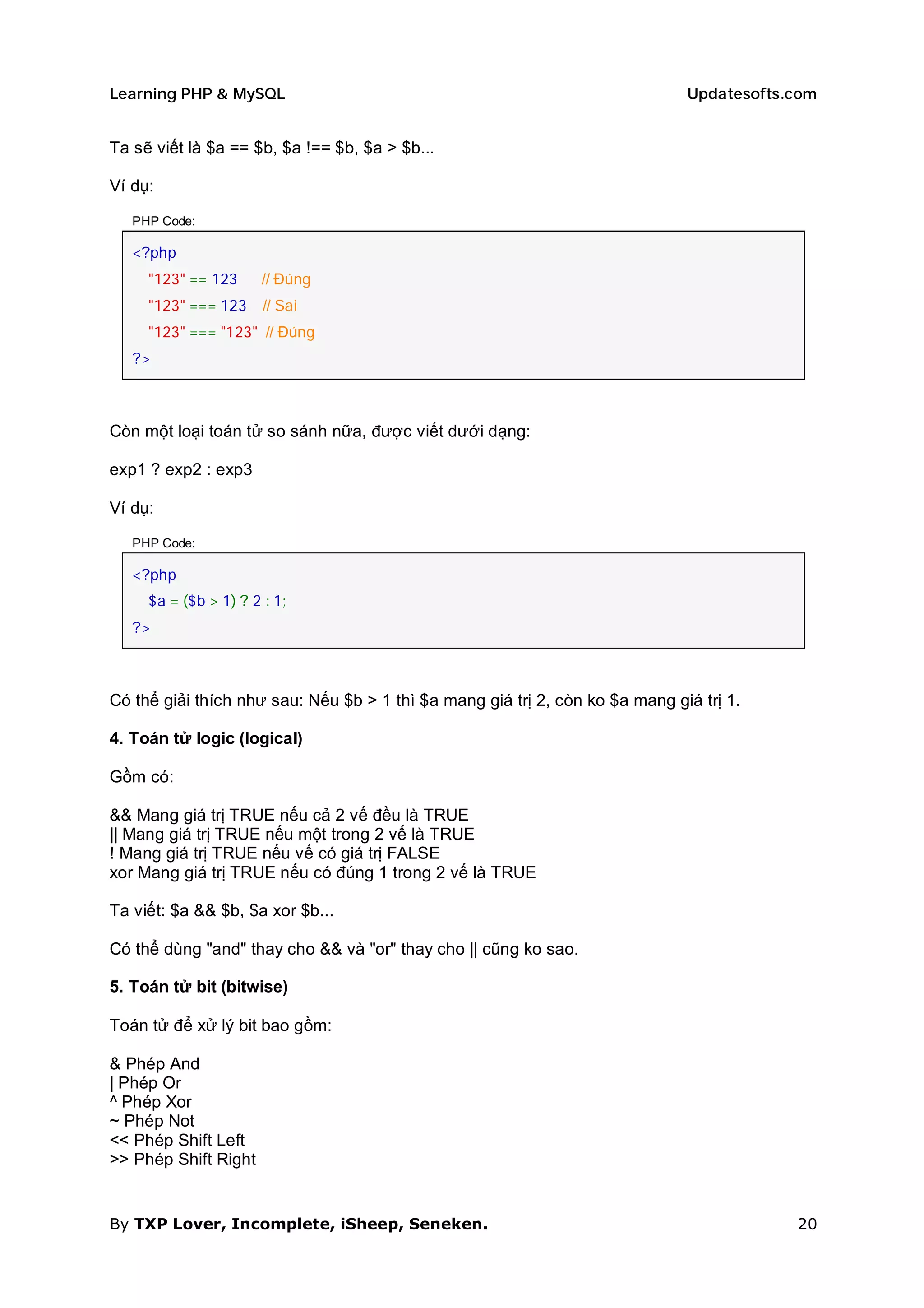 Learning PHP & MySQL                                                          Updatesofts.com


Ta sẽ viết là $a == $b, $a !== $b, $a > $b...

Ví dụ:

   PHP Code:

   <?php
     "123" == 123      // Đúng
     "123" === 123     // Sai
     "123" === "123" // Đúng
   ?>



Còn một loại toán tử so sánh nữa, được viết dưới dạng:

exp1 ? exp2 : exp3

Ví dụ:

   PHP Code:

   <?php
     $a = ($b > 1) ? 2 : 1;
   ?>



Có thể giải thích như sau: Nếu $b > 1 thì $a mang giá trị 2, còn ko $a mang giá trị 1.

4. Toán tử logic (logical)

Gồm có:

&& Mang giá trị TRUE nếu cả 2 vế đều là TRUE
|| Mang giá trị TRUE nếu một trong 2 vế là TRUE
! Mang giá trị TRUE nếu vế có giá trị FALSE
xor Mang giá trị TRUE nếu có đúng 1 trong 2 vế là TRUE

Ta viết: $a && $b, $a xor $b...

Có thể dùng "and" thay cho && và "or" thay cho || cũng ko sao.

5. Toán tử bit (bitwise)

Toán tử để xử lý bit bao gồm:

& Phép And
| Phép Or
^ Phép Xor
~ Phép Not
<< Phép Shift Left
>> Phép Shift Right


By TXP Lover, Incomplete, iSheep, Seneken.                                                20
 