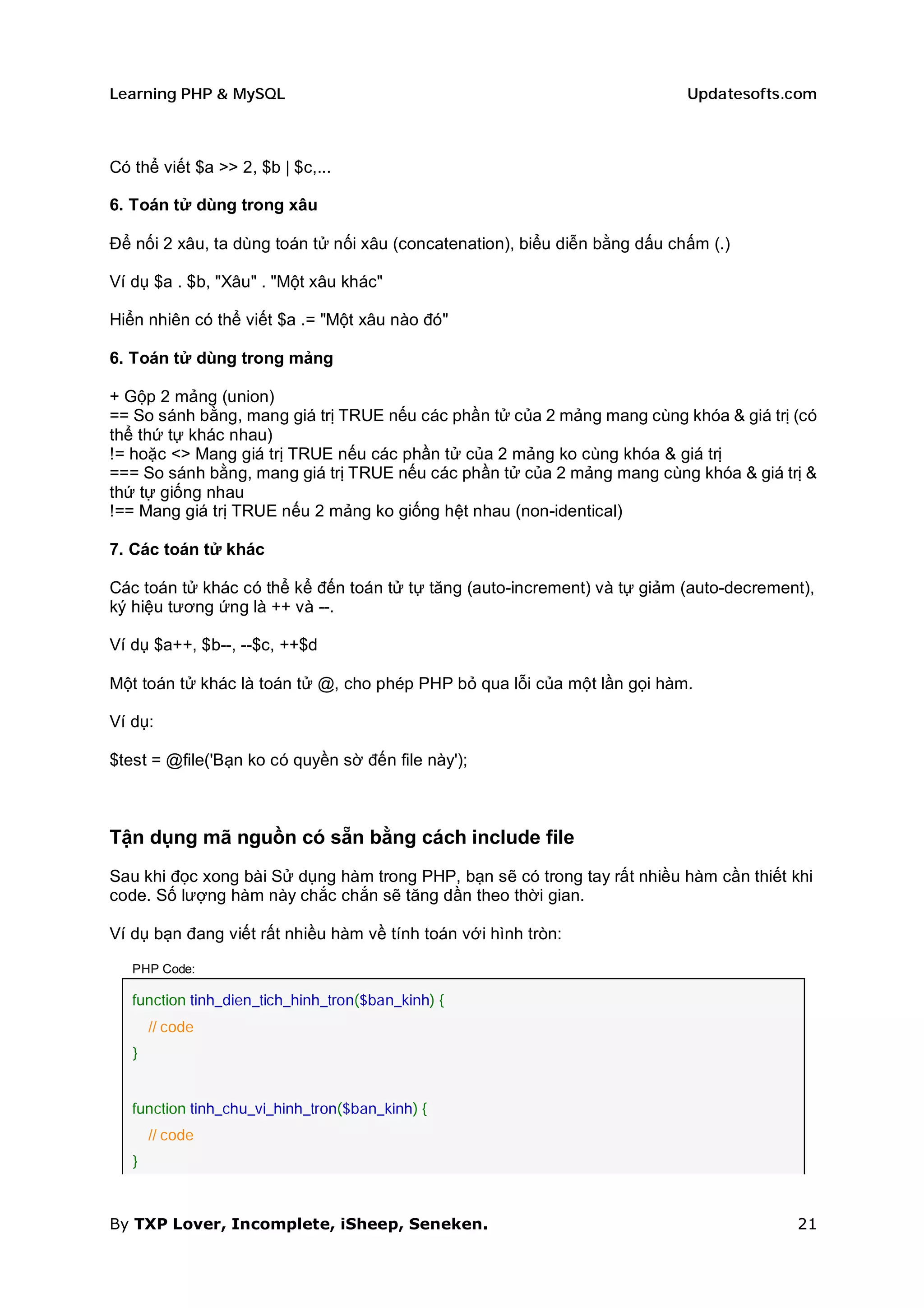 Learning PHP & MySQL                                                        Updatesofts.com



Có thể viết $a >> 2, $b | $c,...

6. Toán tử dùng trong xâu

Để nối 2 xâu, ta dùng toán tử nối xâu (concatenation), biểu diễn bằng dấu chấm (.)

Ví dụ $a . $b, "Xâu" . "Một xâu khác"

Hiển nhiên có thể viết $a .= "Một xâu nào đó"

6. Toán tử dùng trong mảng

+ Gộp 2 mảng (union)
== So sánh bằng, mang giá trị TRUE nếu các phần tử của 2 mảng mang cùng khóa & giá trị (có
thể thứ tự khác nhau)
!= hoặc <> Mang giá trị TRUE nếu các phần tử của 2 mảng ko cùng khóa & giá trị
=== So sánh bằng, mang giá trị TRUE nếu các phần tử của 2 mảng mang cùng khóa & giá trị &
thứ tự giống nhau
!== Mang giá trị TRUE nếu 2 mảng ko giống hệt nhau (non-identical)

7. Các toán tử khác

Các toán tử khác có thể kể đến toán tử tự tăng (auto-increment) và tự giảm (auto-decrement),
ký hiệu tương ứng là ++ và --.

Ví dụ $a++, $b--, --$c, ++$d

Một toán tử khác là toán tử @, cho phép PHP bỏ qua lỗi của một lần gọi hàm.

Ví dụ:

$test = @file('Bạn ko có quyền sờ đến file này');



Tận dụng mã nguồn có sẵn bằng cách include file
Sau khi đọc xong bài Sử dụng hàm trong PHP, bạn sẽ có trong tay rất nhiều hàm cần thiết khi
code. Số lượng hàm này chắc chắn sẽ tăng dần theo thời gian.

Ví dụ bạn đang viết rất nhiều hàm về tính toán với hình tròn:

   PHP Code:

   function tinh_dien_tich_hinh_tron($ban_kinh) {
       // code
   }


   function tinh_chu_vi_hinh_tron($ban_kinh) {
       // code
   }



By TXP Lover, Incomplete, iSheep, Seneken.                                               21
 