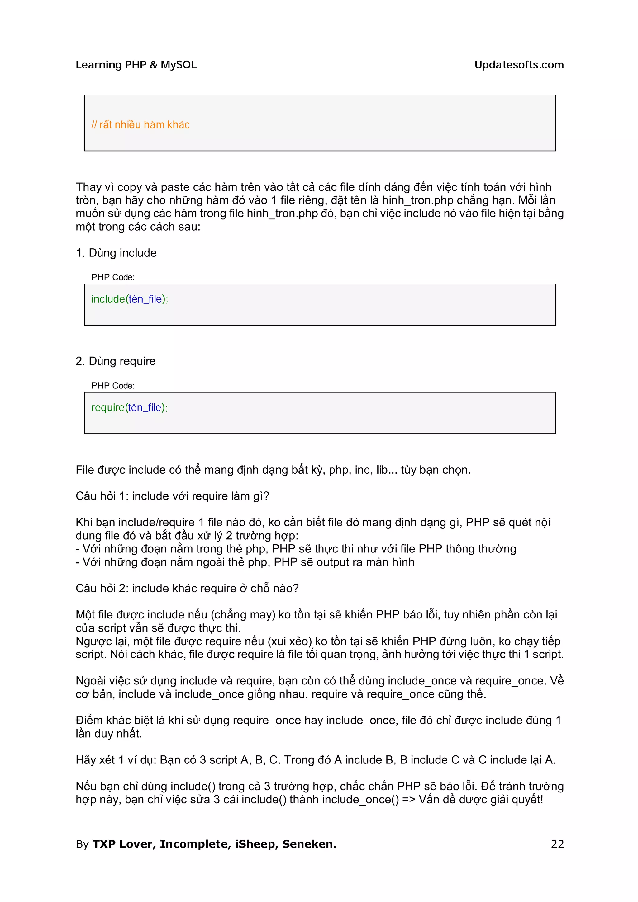 Learning PHP & MySQL                                                               Updatesofts.com




   // rất nhiều hàm khác




Thay vì copy và paste các hàm trên vào tất cả các file dính dáng đến việc tính toán với hình
tròn, bạn hãy cho những hàm đó vào 1 file riêng, đặt tên là hinh_tron.php chẳng hạn. Mỗi lần
muốn sử dụng các hàm trong file hinh_tron.php đó, bạn chỉ việc include nó vào file hiện tại bằng
một trong các cách sau:

1. Dùng include

   PHP Code:

   include(tên_file);




2. Dùng require

   PHP Code:

   require(tên_file);




File được include có thể mang định dạng bất kỳ, php, inc, lib... tùy bạn chọn.

Câu hỏi 1: include với require làm gì?

Khi bạn include/require 1 file nào đó, ko cần biết file đó mang định dạng gì, PHP sẽ quét nội
dung file đó và bắt đầu xử lý 2 trường hợp:
- Với những đoạn nằm trong thẻ php, PHP sẽ thực thi như với file PHP thông thường
- Với những đoạn nằm ngoài thẻ php, PHP sẽ output ra màn hình

Câu hỏi 2: include khác require ở chỗ nào?

Một file được include nếu (chẳng may) ko tồn tại sẽ khiến PHP báo lỗi, tuy nhiên phần còn lại
của script vẫn sẽ được thực thi.
Ngược lại, một file được require nếu (xui xẻo) ko tồn tại sẽ khiến PHP đứng luôn, ko chạy tiếp
script. Nói cách khác, file được require là file tối quan trọng, ảnh hưởng tới việc thực thi 1 script.

Ngoài việc sử dụng include và require, bạn còn có thể dùng include_once và require_once. Về
cơ bản, include và include_once giống nhau. require và require_once cũng thế.

Điểm khác biệt là khi sử dụng require_once hay include_once, file đó chỉ được include đúng 1
lần duy nhất.

Hãy xét 1 ví dụ: Bạn có 3 script A, B, C. Trong đó A include B, B include C và C include lại A.

Nếu bạn chỉ dùng include() trong cả 3 trường hợp, chắc chắn PHP sẽ báo lỗi. Để tránh trường
hợp này, bạn chỉ việc sửa 3 cái include() thành include_once() => Vấn đề được giải quyết!


By TXP Lover, Incomplete, iSheep, Seneken.                                                         22
 
