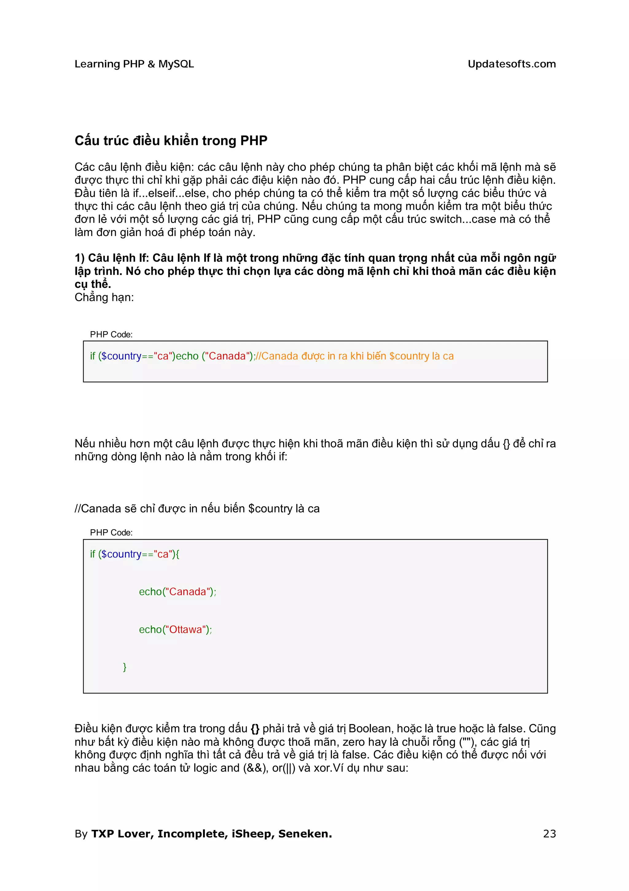 Learning PHP & MySQL                                                                Updatesofts.com




Cấu trúc điều khiển trong PHP
Các câu lệnh điều kiện: các câu lệnh này cho phép chúng ta phân biệt các khối mã lệnh mà sẽ
được thực thi chỉ khi gặp phải các điệu kiện nào đó. PHP cung cấp hai cấu trúc lệnh điều kiện.
Đầu tiên là if...elseif...else, cho phép chúng ta có thể kiểm tra một số lượng các biểu thức và
thực thi các câu lệnh theo giá trị của chúng. Nếu chúng ta mong muốn kiểm tra một biểu thức
đơn lẻ với một số lượng các giá trị, PHP cũng cung cấp một cấu trúc switch...case mà có thể
làm đơn giản hoá đi phép toán này.

1) Câu lệnh If: Câu lệnh If là một trong những đặc tính quan trọng nhất của mỗi ngôn ngữ
lập trình. Nó cho phép thực thi chọn lựa các dòng mã lệnh chỉ khi thoả mãn các điều kiện
cụ thể.
Chẳng hạn:


   PHP Code:

   if ($country=="ca")echo ("Canada");//Canada được in ra khi biến $country là ca




Nếu nhiều hơn một câu lệnh được thực hiện khi thoã mãn điều kiện thì sử dụng dấu {} để chỉ ra
những dòng lệnh nào là nằm trong khối if:



//Canada sẽ chỉ được in nếu biến $country là ca

   PHP Code:

   if ($country=="ca"){


               echo("Canada");


               echo("Ottawa");


          }




Điều kiện được kiểm tra trong dấu {} phải trả về giá trị Boolean, hoặc là true hoặc là false. Cũng
như bất kỳ điều kiện nào mà không được thoã mãn, zero hay là chuỗi rỗng (""), các giá trị
không được định nghĩa thì tất cả đều trả về giá trị là false. Các điều kiện có thể được nối với
nhau bằng các toán tử logic and (&&), or(||) và xor.Ví dụ như sau:




By TXP Lover, Incomplete, iSheep, Seneken.                                                      23
 