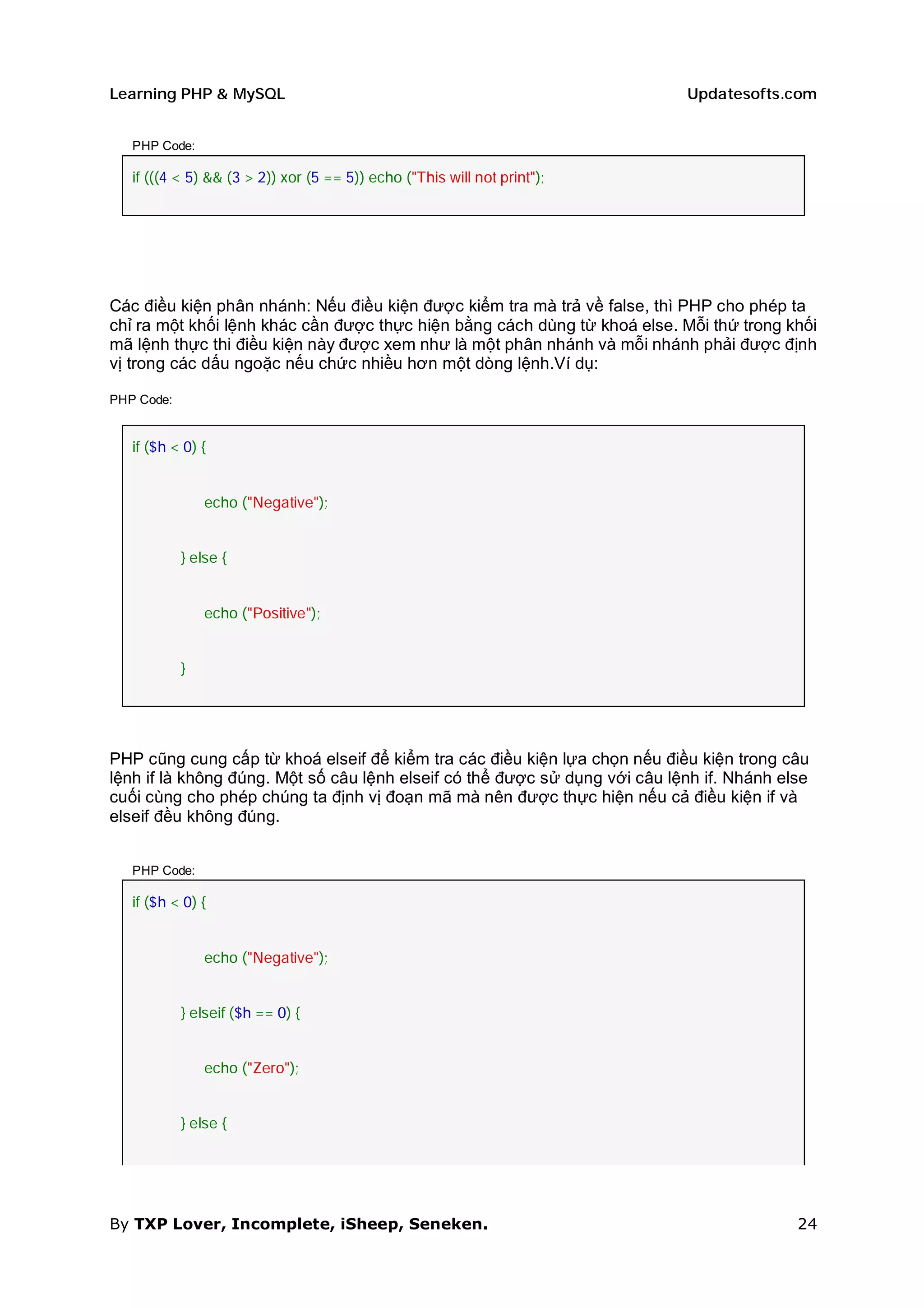 Learning PHP & MySQL                                                        Updatesofts.com


   PHP Code:

   if (((4 < 5) && (3 > 2)) xor (5 == 5)) echo ("This will not print");




Các điều kiện phân nhánh: Nếu điều kiện được kiểm tra mà trả về false, thì PHP cho phép ta
chỉ ra một khối lệnh khác cần được thực hiện bằng cách dùng từ khoá else. Mỗi thứ trong khối
mã lệnh thực thi điều kiện này được xem như là một phân nhánh và mỗi nhánh phải được định
vị trong các dấu ngoặc nếu chức nhiều hơn một dòng lệnh.Ví dụ:

PHP Code:


   if ($h < 0) {


                echo ("Negative");


            } else {


                echo ("Positive");


            }




PHP cũng cung cấp từ khoá elseif để kiểm tra các điều kiện lựa chọn nếu điều kiện trong câu
lệnh if là không đúng. Một số câu lệnh elseif có thể được sử dụng với câu lệnh if. Nhánh else
cuối cùng cho phép chúng ta định vị đoạn mã mà nên được thực hiện nếu cả điều kiện if và
elseif đều không đúng.


   PHP Code:

   if ($h < 0) {


                echo ("Negative");


            } elseif ($h == 0) {


                echo ("Zero");


            } else {




By TXP Lover, Incomplete, iSheep, Seneken.                                                 24
 