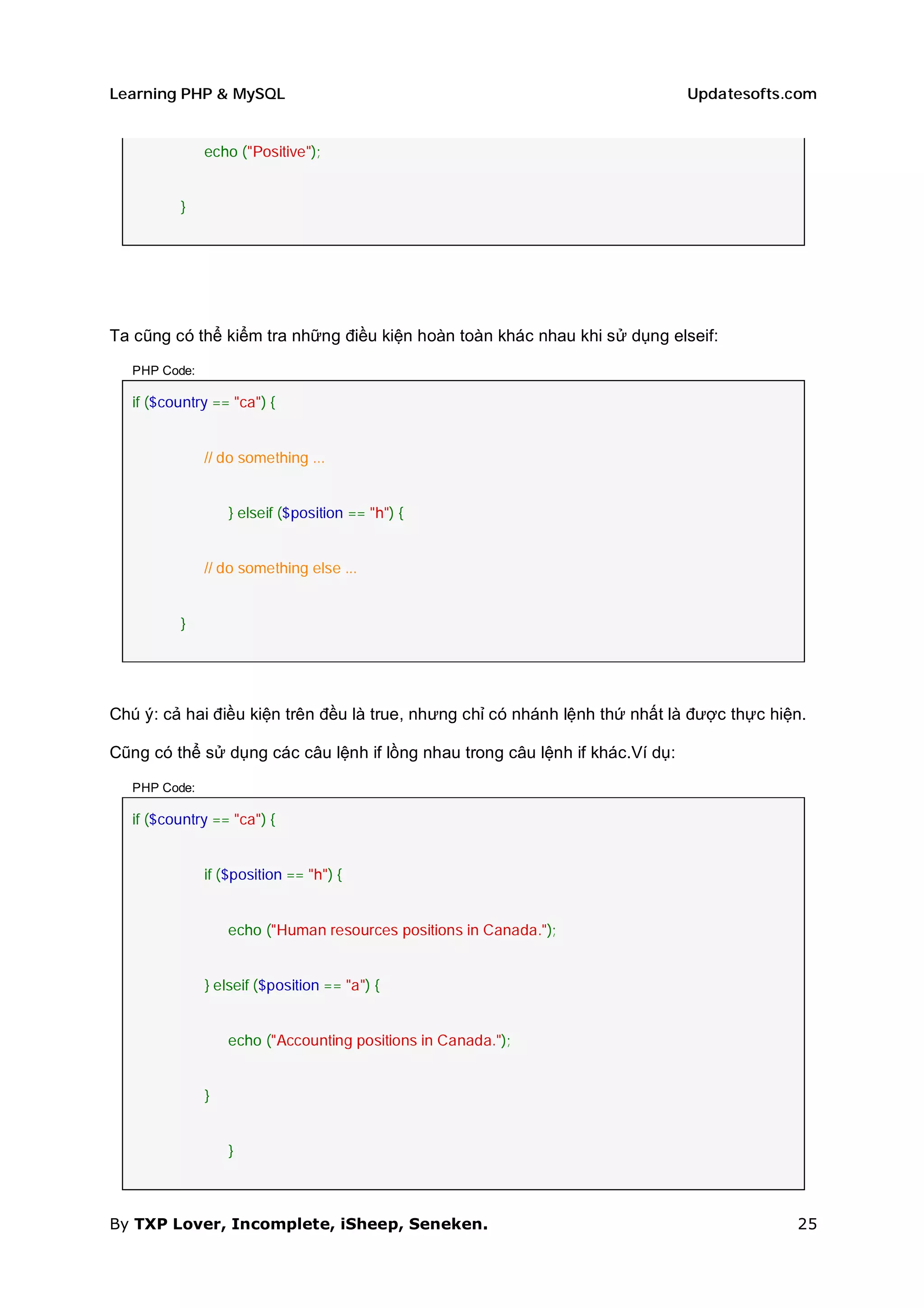Learning PHP & MySQL                                                          Updatesofts.com


               echo ("Positive");


          }




Ta cũng có thể kiểm tra những điều kiện hoàn toàn khác nhau khi sử dụng elseif:

   PHP Code:

   if ($country == "ca") {


               // do something ...


                   } elseif ($position == "h") {


               // do something else ...


          }




Chú ý: cả hai điều kiện trên đều là true, nhưng chỉ có nhánh lệnh thứ nhất là được thực hiện.

Cũng có thể sử dụng các câu lệnh if lồng nhau trong câu lệnh if khác.Ví dụ:

   PHP Code:

   if ($country == "ca") {


               if ($position == "h") {


                   echo ("Human resources positions in Canada.");


               } elseif ($position == "a") {


                   echo ("Accounting positions in Canada.");


               }


                   }



By TXP Lover, Incomplete, iSheep, Seneken.                                                 25
 