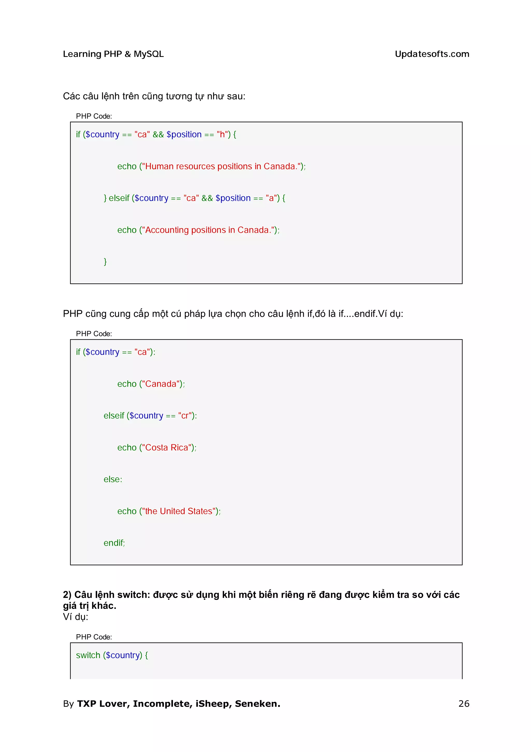 Learning PHP & MySQL                                                         Updatesofts.com



Các câu lệnh trên cũng tương tự như sau:

   PHP Code:

   if ($country == "ca" && $position == "h") {


               echo ("Human resources positions in Canada.");


          } elseif ($country == "ca" && $position == "a") {


               echo ("Accounting positions in Canada.");


          }




PHP cũng cung cấp một cú pháp lựa chọn cho câu lệnh if,đó là if....endif.Ví dụ:

   PHP Code:

   if ($country == "ca"):


               echo ("Canada");


          elseif ($country == "cr"):


               echo ("Costa Rica");


          else:


               echo ("the United States");


          endif;




2) Câu lệnh switch: được sử dụng khi một biến riêng rẽ đang được kiểm tra so với các
giá trị khác.
Ví dụ:

   PHP Code:

   switch ($country) {




By TXP Lover, Incomplete, iSheep, Seneken.                                               26
 