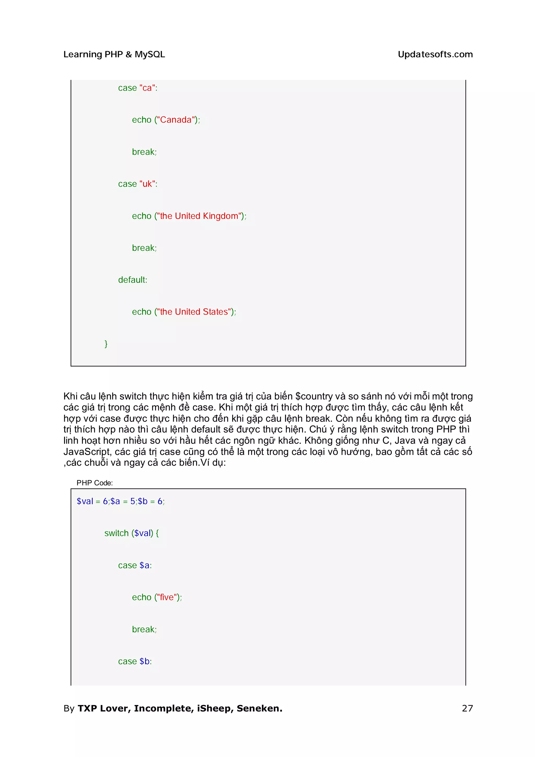 Learning PHP & MySQL                                                          Updatesofts.com


               case "ca":


                  echo ("Canada");


                  break;


               case "uk":


                  echo ("the United Kingdom");


                  break;


               default:


                  echo ("the United States");


          }




Khi câu lệnh switch thực hiện kiểm tra giá trị của biến $country và so sánh nó với mỗi một trong
các giá trị trong các mệnh đề case. Khi một giá trị thích hợp được tìm thấy, các câu lệnh kết
hợp với case được thực hiện cho đến khi gặp câu lệnh break. Còn nếu không tìm ra được giá
trị thích hợp nào thì câu lệnh default sẽ được thực hiện. Chú ý rằng lệnh switch trong PHP thì
linh hoạt hơn nhiều so với hầu hết các ngôn ngữ khác. Không giống như C, Java và ngay cả
JavaScript, các giá trị case cũng có thể là một trong các loại vô hướng, bao gồm tất cả các số
,các chuỗi và ngay cả các biến.Ví dụ:

   PHP Code:

   $val = 6;$a = 5;$b = 6;


          switch ($val) {


               case $a:


                  echo ("five");


                  break;


               case $b:




By TXP Lover, Incomplete, iSheep, Seneken.                                                   27
 