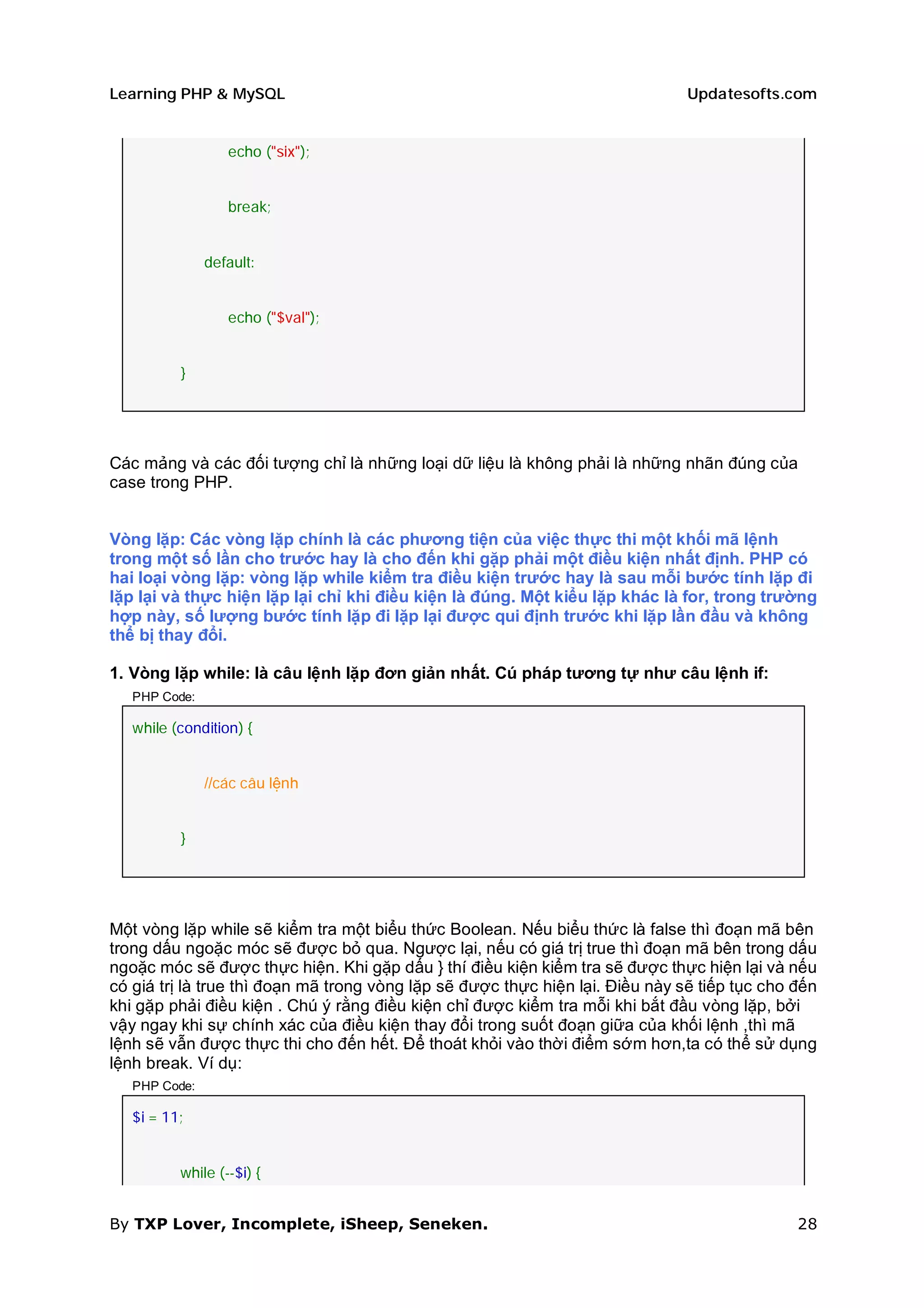Learning PHP & MySQL                                                           Updatesofts.com


                  echo ("six");


                  break;


               default:


                  echo ("$val");


          }




Các mảng và các đối tượng chỉ là những loại dữ liệu là không phải là những nhãn đúng của
case trong PHP.


Vòng lặp: Các vòng lặp chính là các phương tiện của việc thực thi một khối mã lệnh
trong một số lần cho trước hay là cho đến khi gặp phải một điều kiện nhất định. PHP có
hai loại vòng lặp: vòng lặp while kiểm tra điều kiện trước hay là sau mỗi bước tính lặp đi
lặp lại và thực hiện lặp lại chỉ khi điều kiện là đúng. Một kiểu lặp khác là for, trong trường
hợp này, số lượng bước tính lặp đi lặp lại được qui định trước khi lặp lần đầu và không
thể bị thay đổi.

1. Vòng lặp while: là câu lệnh lặp đơn giản nhất. Cú pháp tương tự như câu lệnh if:
   PHP Code:

   while (condition) {


               //các câu lệnh


          }




Một vòng lặp while sẽ kiểm tra một biểu thức Boolean. Nếu biểu thức là false thì đoạn mã bên
trong dấu ngoặc móc sẽ được bỏ qua. Ngược lại, nếu có giá trị true thì đoạn mã bên trong dấu
ngoặc móc sẽ được thực hiện. Khi gặp dấu } thí điều kiện kiểm tra sẽ được thực hiện lại và nếu
có giá trị là true thì đoạn mã trong vòng lặp sẽ được thực hiện lại. Điều này sẽ tiếp tục cho đến
khi gặp phải điều kiện . Chú ý rằng điều kiện chỉ được kiểm tra mỗi khi bắt đầu vòng lặp, bởi
vậy ngay khi sự chính xác của điều kiện thay đổi trong suốt đoạn giữa của khối lệnh ,thì mã
lệnh sẽ vẫn được thực thi cho đến hết. Để thoát khỏi vào thời điểm sớm hơn,ta có thể sử dụng
lệnh break. Ví dụ:
   PHP Code:

   $i = 11;


          while (--$i) {


By TXP Lover, Incomplete, iSheep, Seneken.                                                    28
 