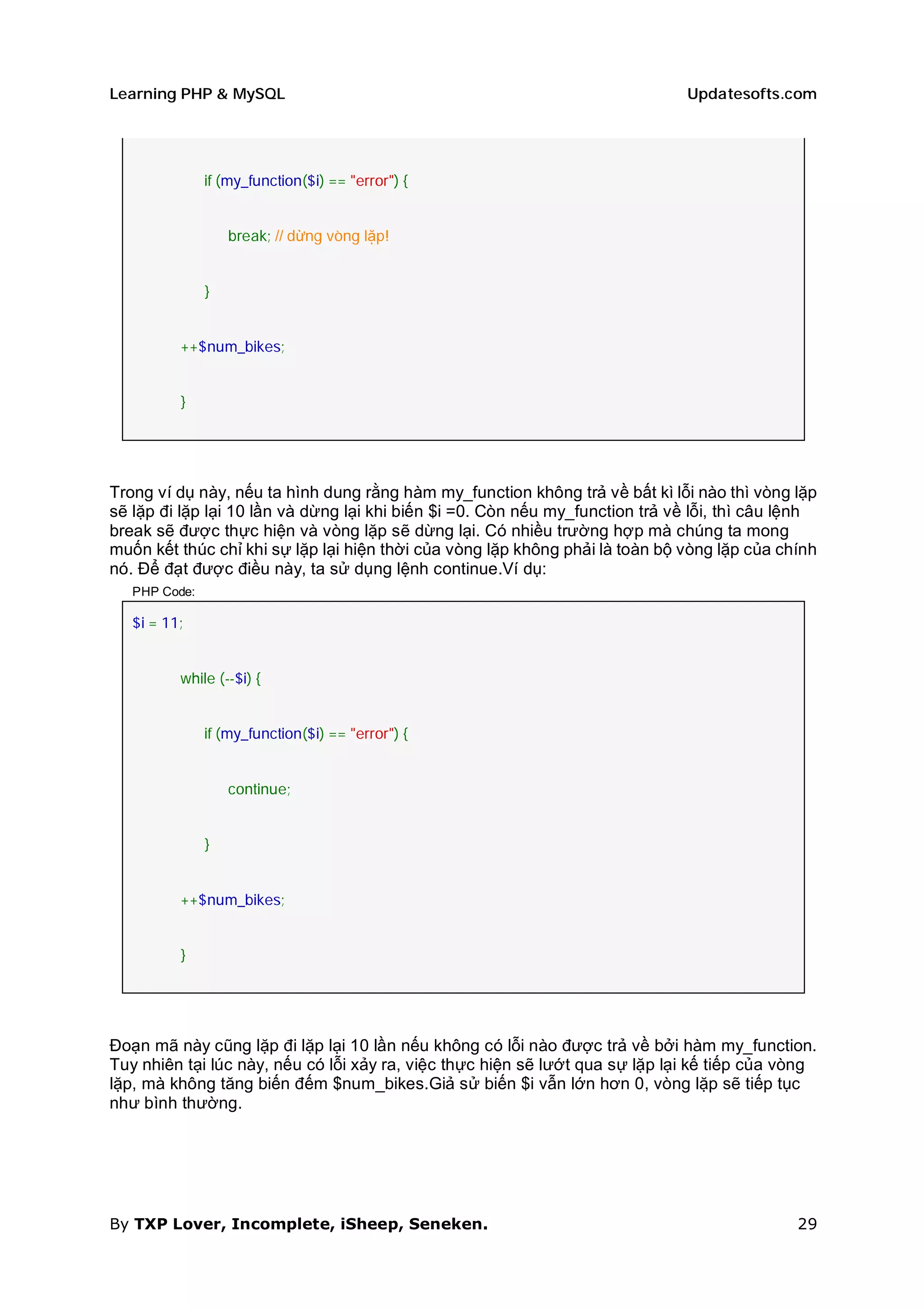 Learning PHP & MySQL                                                           Updatesofts.com




               if (my_function($i) == "error") {


                   break; // dừng vòng lặp!


               }


          ++$num_bikes;


          }




Trong ví dụ này, nếu ta hình dung rằng hàm my_function không trả về bất kì lỗi nào thì vòng lặp
sẽ lặp đi lặp lại 10 lần và dừng lại khi biến $i =0. Còn nếu my_function trả về lỗi, thì câu lệnh
break sẽ được thực hiện và vòng lặp sẽ dừng lại. Có nhiều trường hợp mà chúng ta mong
muốn kết thúc chỉ khi sự lặp lại hiện thời của vòng lặp không phải là toàn bộ vòng lặp của chính
nó. Để đạt được điều này, ta sử dụng lệnh continue.Ví dụ:
   PHP Code:

   $i = 11;


          while (--$i) {


               if (my_function($i) == "error") {


                   continue;


               }


          ++$num_bikes;


          }




Đoạn mã này cũng lặp đi lặp lại 10 lần nếu không có lỗi nào được trả về bởi hàm my_function.
Tuy nhiên tại lúc này, nếu có lỗi xảy ra, việc thực hiện sẽ lướt qua sự lặp lại kế tiếp của vòng
lặp, mà không tăng biến đếm $num_bikes.Giả sử biến $i vẫn lớn hơn 0, vòng lặp sẽ tiếp tục
như bình thường.




By TXP Lover, Incomplete, iSheep, Seneken.                                                    29
 