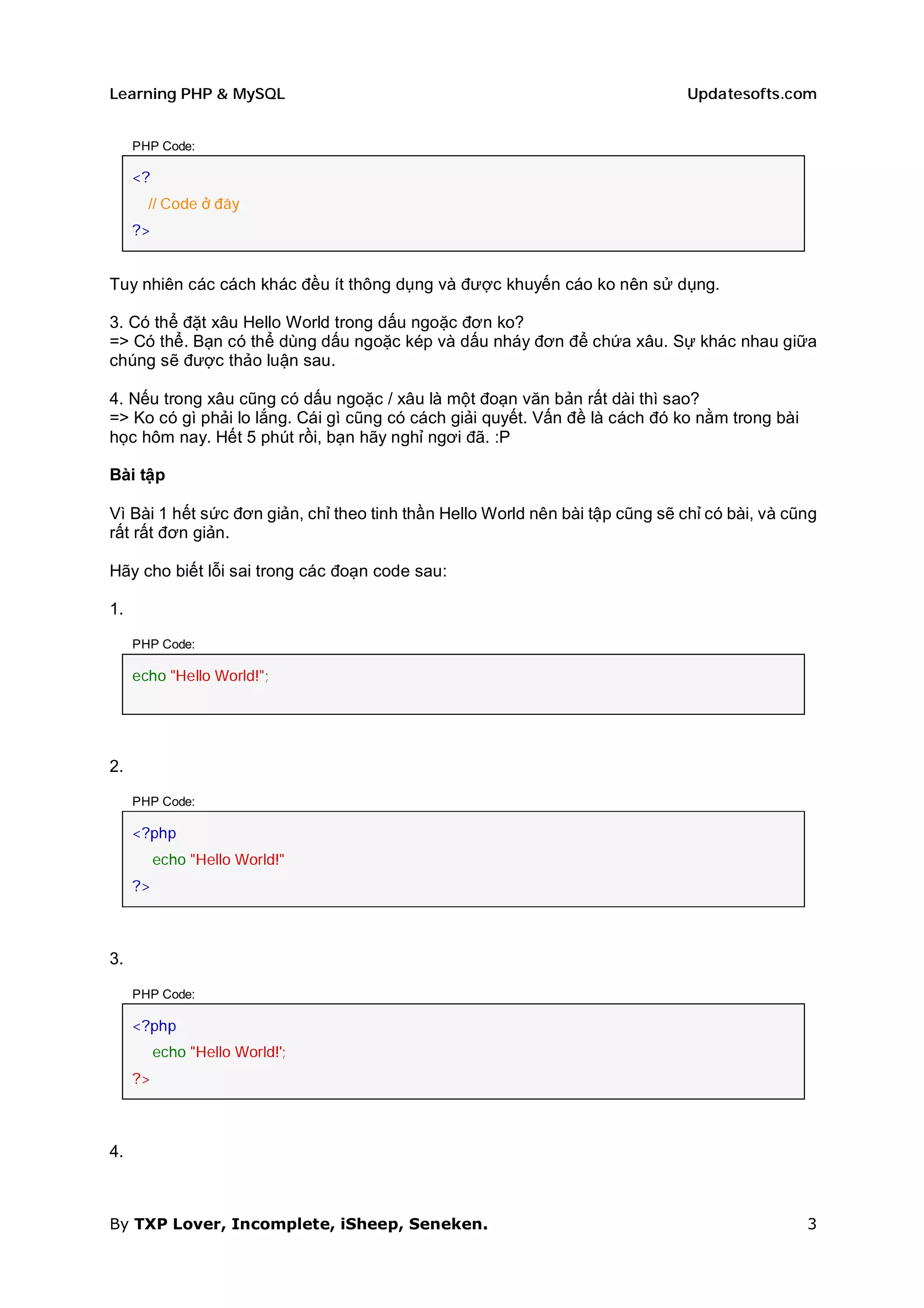 Learning PHP & MySQL                                                           Updatesofts.com


     PHP Code:

     <?
       // Code ở đây
     ?>


Tuy nhiên các cách khác đều ít thông dụng và được khuyến cáo ko nên sử dụng.

3. Có thể đặt xâu Hello World trong dấu ngoặc đơn ko?
=> Có thể. Bạn có thể dùng dấu ngoặc kép và dấu nháy đơn để chứa xâu. Sự khác nhau giữa
chúng sẽ được thảo luận sau.

4. Nếu trong xâu cũng có dấu ngoặc / xâu là một đoạn văn bản rất dài thì sao?
=> Ko có gì phải lo lắng. Cái gì cũng có cách giải quyết. Vấn đề là cách đó ko nằm trong bài
học hôm nay. Hết 5 phút rồi, bạn hãy nghỉ ngơi đã. :P

Bài tập

Vì Bài 1 hết sức đơn giản, chỉ theo tinh thần Hello World nên bài tập cũng sẽ chỉ có bài, và cũng
rất rất đơn giản.

Hãy cho biết lỗi sai trong các đoạn code sau:

1.

     PHP Code:

     echo "Hello World!";




2.

     PHP Code:

     <?php
          echo "Hello World!"
     ?>



3.

     PHP Code:

     <?php
          echo "Hello World!';
     ?>



4.



By TXP Lover, Incomplete, iSheep, Seneken.                                                     3
 