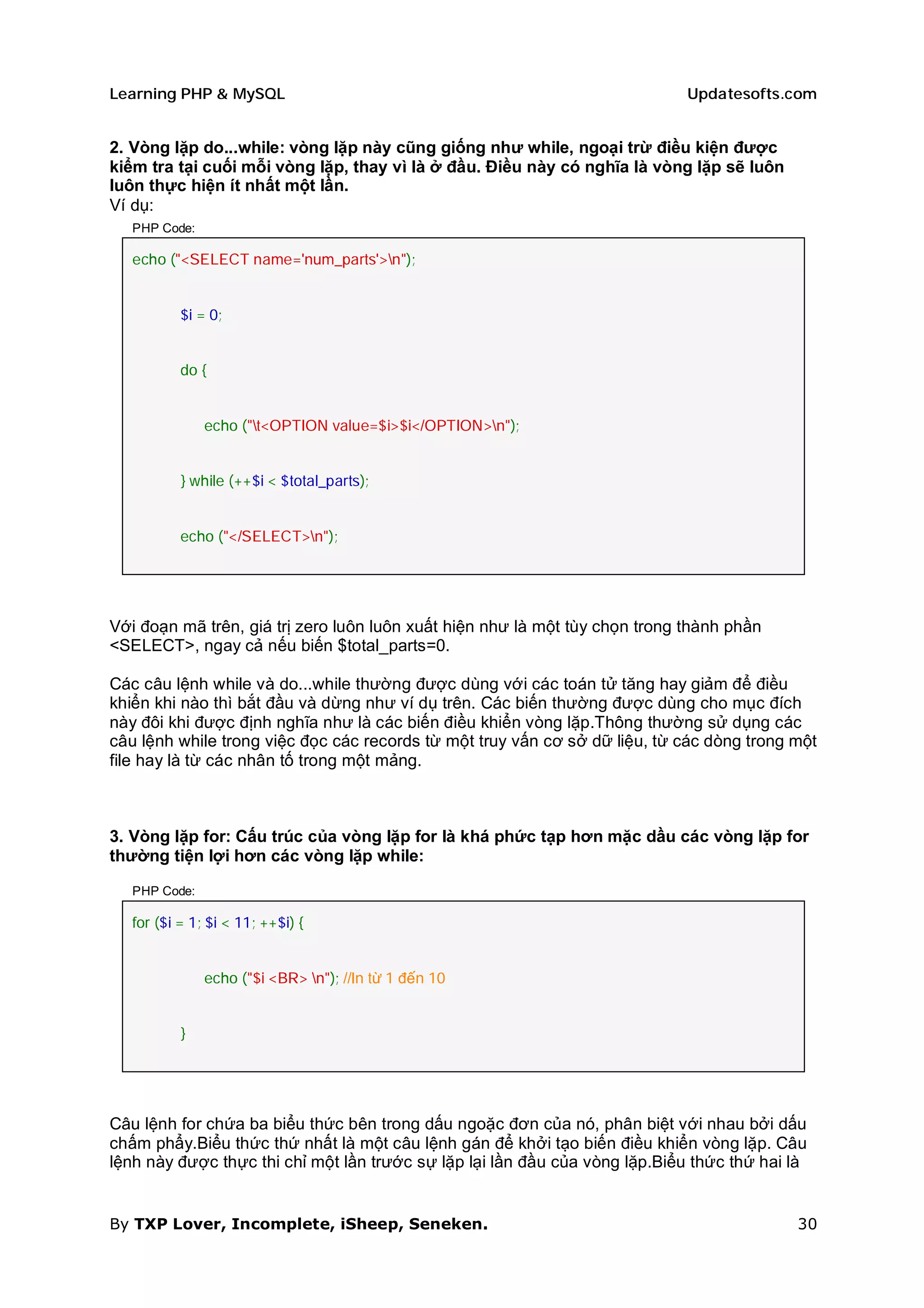 Learning PHP & MySQL                                                         Updatesofts.com


2. Vòng lặp do...while: vòng lặp này cũng giống như while, ngoại trừ điều kiện được
kiểm tra tại cuối mỗi vòng lặp, thay vì là ở đầu. Điều này có nghĩa là vòng lặp sẽ luôn
luôn thực hiện ít nhất một lần.
Ví dụ:
   PHP Code:

   echo ("<SELECT name='num_parts'>n");


           $i = 0;


           do {


               echo ("t<OPTION value=$i>$i</OPTION>n");


           } while (++$i < $total_parts);


           echo ("</SELECT>n");




Với đoạn mã trên, giá trị zero luôn luôn xuất hiện như là một tùy chọn trong thành phần
<SELECT>, ngay cả nếu biến $total_parts=0.

Các câu lệnh while và do...while thường được dùng với các toán tử tăng hay giảm để điều
khiển khi nào thì bắt đầu và dừng như ví dụ trên. Các biến thường được dùng cho mục đích
này đôi khi được định nghĩa như là các biến điều khiển vòng lặp.Thông thường sử dụng các
câu lệnh while trong việc đọc các records từ một truy vấn cơ sở dữ liệu, từ các dòng trong một
file hay là từ các nhân tố trong một mảng.



3. Vòng lặp for: Cấu trúc của vòng lặp for là khá phức tạp hơn mặc dầu các vòng lặp for
thường tiện lợi hơn các vòng lặp while:

   PHP Code:

   for ($i = 1; $i < 11; ++$i) {


               echo ("$i <BR> n"); //In từ 1 đến 10


           }




Câu lệnh for chứa ba biểu thức bên trong dấu ngoặc đơn của nó, phân biệt với nhau bởi dấu
chấm phẩy.Biểu thức thứ nhất là một câu lệnh gán để khởi tạo biến điều khiển vòng lặp. Câu
lệnh này được thực thi chỉ một lần trước sự lặp lại lần đầu của vòng lặp.Biểu thức thứ hai là


By TXP Lover, Incomplete, iSheep, Seneken.                                                 30
 