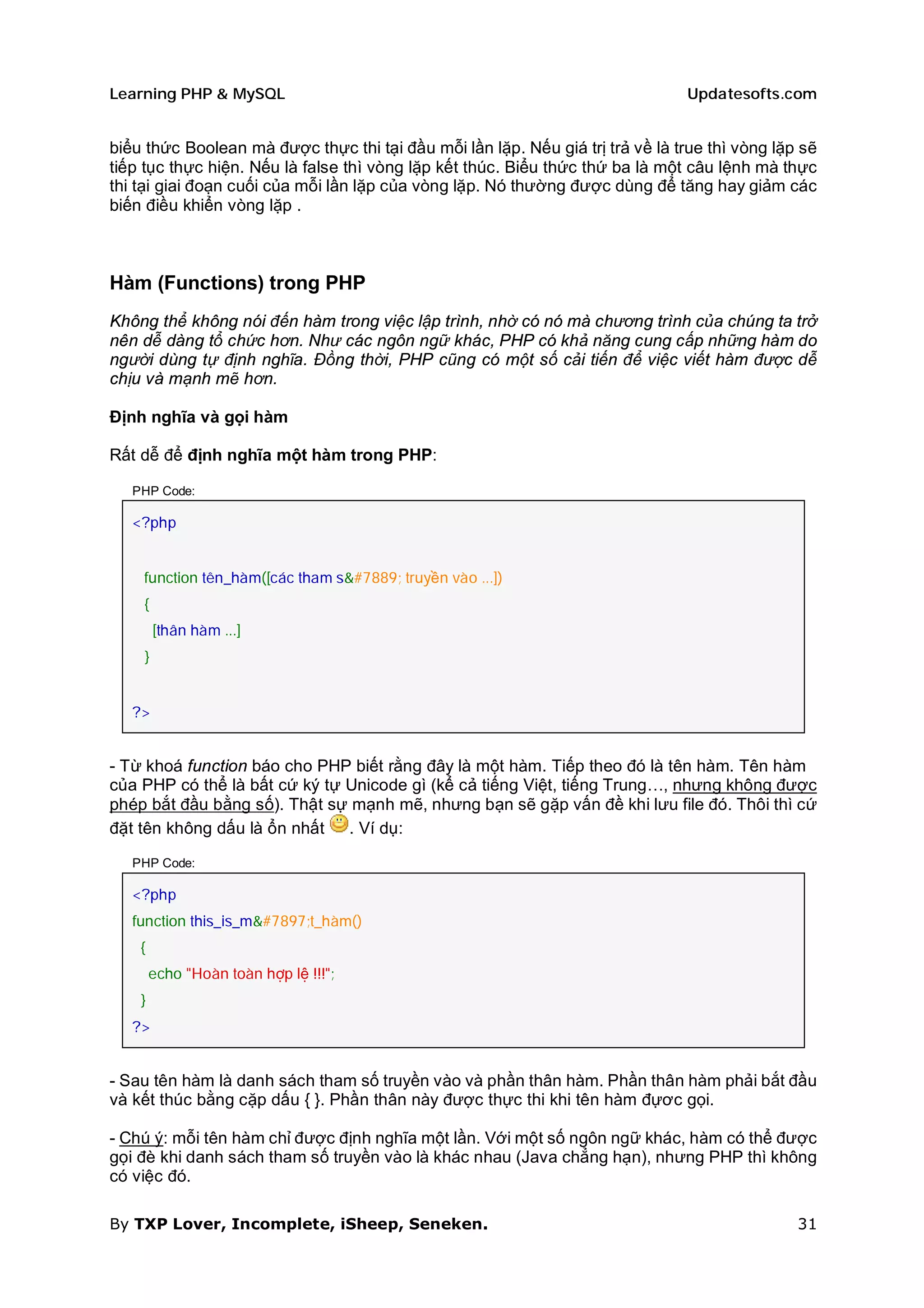 Learning PHP & MySQL                                                            Updatesofts.com


biểu thức Boolean mà được thực thi tại đầu mỗi lần lặp. Nếu giá trị trả về là true thì vòng lặp sẽ
tiếp tục thực hiện. Nếu là false thì vòng lặp kết thúc. Biểu thức thứ ba là một câu lệnh mà thực
thi tại giai đoạn cuối của mỗi lần lặp của vòng lặp. Nó thường được dùng để tăng hay giảm các
biến điều khiển vòng lặp .



Hàm (Functions) trong PHP
Không thể không nói đến hàm trong việc lập trình, nhờ có nó mà chương trình của chúng ta trở
nên dễ dàng tổ chức hơn. Như các ngôn ngữ khác, PHP có khả năng cung cấp những hàm do
người dùng tự định nghĩa. Đồng thời, PHP cũng có một số cải tiến để việc viết hàm được dễ
chịu và mạnh mẽ hơn.

Định nghĩa và gọi hàm

Rất dễ để định nghĩa một hàm trong PHP:

   PHP Code:

   <?php


    function tên_hàm([các tham số truyền vào ...])
    {
        [thân hàm ...]
    }


   ?>


- Từ khoá function báo cho PHP biết rằng đây là một hàm. Tiếp theo đó là tên hàm. Tên hàm
của PHP có thể là bất cứ ký tự Unicode gì (kể cả tiếng Việt, tiếng Trung…, nhưng không được
phép bắt đầu bằng số). Thật sự mạnh mẽ, nhưng bạn sẽ gặp vấn đề khi lưu file đó. Thôi thì cứ
đặt tên không dấu là ổn nhất . Ví dụ:

   PHP Code:

   <?php
   function this_is_một_hàm()
    {
        echo "Hoàn toàn hợp lệ !!!";
    }
   ?>


- Sau tên hàm là danh sách tham số truyền vào và phần thân hàm. Phần thân hàm phải bắt đầu
và kết thúc bằng cặp dấu { }. Phần thân này được thực thi khi tên hàm đựơc gọi.

- Chú ý: mỗi tên hàm chỉ được định nghĩa một lần. Với một số ngôn ngữ khác, hàm có thể được
gọi đè khi danh sách tham số truyền vào là khác nhau (Java chẳng hạn), nhưng PHP thì không
có việc đó.

By TXP Lover, Incomplete, iSheep, Seneken.                                                     31
 